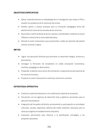 [23] 
OBJETIVOS ESPECIFICOS 
 Aplicar sistemáticamente la metodología de la investigación para mejor el PEA y 
resolver los problemas de la institución de la zona. 
 Diseñar, aplicar y evaluar procesos para la innovación pedagógica tanto del 
plantel central como de las escuelas de las zona tres. 
 Desarrollar el perfil profesional de los maestros orientándolos mediante la acción 
reflexiva al servicio de la comunidad educativa. 
 Difundir la visión institucional, para comprender a todos los docentes del plantel 
orientar acciones y logros. 
METAS 
 Lograr una educación eficiente que promueve un desarrollo integral, armónico y 
permanente. 
 Conseguir la formación de estudiantes en solida concepción humanística, 
científica, pedagógica y democrática. 
 Propender al plantel como centro de orientación y mejoramiento permanente de 
los recursos humanos. 
 Proyectar la visión institucional a nivel local, provincial y nacional. 
ESTRATEGIA OPERATIVA 
 Involucrar al personal docente en el cumplimiento cabal de los proyectos. 
 Vinculación con las agencias de desarrollo local y gobierno seccionales para la 
ejecución de proyectos. 
 Integración de los padres de familia, promoviendo su participación en actividades 
culturales, sociales, deportivas, defensa del medio ambiente, educación para la 
salud que organice el establecimiento educativo. 
 Evaluación permanente para efectuar a la planificación estratégica y los 
proyectos educativos. 
 