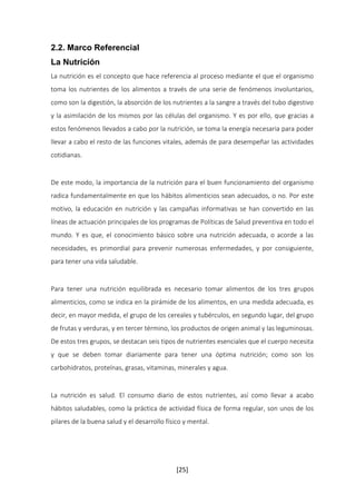 2.2. Marco Referencial 
La Nutrición 
La nutrición es el concepto que hace referencia al proceso mediante el que el organismo 
toma los nutrientes de los alimentos a través de una serie de fenómenos involuntarios, 
como son la digestión, la absorción de los nutrientes a la sangre a través del tubo digestivo 
y la asimilación de los mismos por las células del organismo. Y es por ello, que gracias a 
estos fenómenos llevados a cabo por la nutrición, se toma la energía necesaria para poder 
llevar a cabo el resto de las funciones vitales, además de para desempeñar las actividades 
cotidianas. 
De este modo, la importancia de la nutrición para el buen funcionamiento del organismo 
radica fundamentalmente en que los hábitos alimenticios sean adecuados, o no. Por este 
motivo, la educación en nutrición y las campañas informativas se han convertido en las 
líneas de actuación principales de los programas de Políticas de Salud preventiva en todo el 
mundo. Y es que, el conocimiento básico sobre una nutrición adecuada, o acorde a las 
necesidades, es primordial para prevenir numerosas enfermedades, y por consiguiente, 
para tener una vida saludable. 
Para tener una nutrición equilibrada es necesario tomar alimentos de los tres grupos 
alimenticios, como se indica en la pirámide de los alimentos, en una medida adecuada, es 
decir, en mayor medida, el grupo de los cereales y tubérculos, en segundo lugar, del grupo 
de frutas y verduras, y en tercer término, los productos de origen animal y las leguminosas. 
De estos tres grupos, se destacan seis tipos de nutrientes esenciales que el cuerpo necesita 
y que se deben tomar diariamente para tener una óptima nutrición; como son los 
carbohidratos, proteínas, grasas, vitaminas, minerales y agua. 
La nutrición es salud. El consumo diario de estos nutrientes, así como llevar a acabo 
hábitos saludables, como la práctica de actividad física de forma regular, son unos de los 
pilares de la buena salud y el desarrollo físico y mental. 
[25] 
 