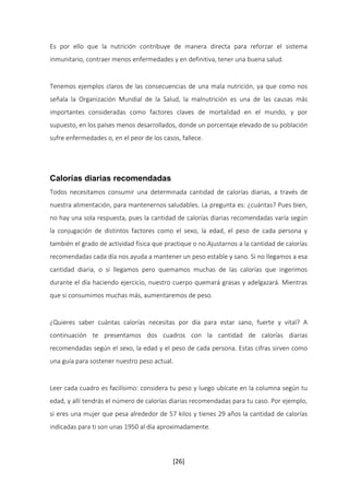 Es por ello que la nutrición contribuye de manera directa para reforzar el sistema 
inmunitario, contraer menos enfermedades y en definitiva, tener una buena salud. 
Tenemos ejemplos claros de las consecuencias de una mala nutrición, ya que como nos 
señala la Organización Mundial de la Salud, la malnutrición es una de las causas más 
importantes consideradas como factores claves de mortalidad en el mundo, y por 
supuesto, en los países menos desarrollados, donde un porcentaje elevado de su población 
sufre enfermedades o, en el peor de los casos, fallece. 
Calorías diarias recomendadas 
Todos necesitamos consumir una determinada cantidad de calorías diarias, a través de 
nuestra alimentación, para mantenernos saludables. La pregunta es: ¿cuántas? Pues bien, 
no hay una sola respuesta, pues la cantidad de calorías diarias recomendadas varía según 
la conjugación de distintos factores como el sexo, la edad, el peso de cada persona y 
también el grado de actividad física que practique o no.Ajustarnos a la cantidad de calorías 
recomendadas cada día nos ayuda a mantener un peso estable y sano. Si no llegamos a esa 
cantidad diaria, o si llegamos pero quemamos muchas de las calorías que ingerimos 
durante el día haciendo ejercicio, nuestro cuerpo quemará grasas y adelgazará. Mientras 
que si consumimos muchas más, aumentaremos de peso. 
¿Quieres saber cuántas calorías necesitas por día para estar sano, fuerte y vital? A 
continuación te presentamos dos cuadros con la cantidad de calorías diarias 
recomendadas según el sexo, la edad y el peso de cada persona. Estas cifras sirven como 
una guía para sostener nuestro peso actual. 
Leer cada cuadro es facilísimo: considera tu peso y luego ubícate en la columna según tu 
edad, y allí tendrás el número de calorías diarias recomendadas para tu caso. Por ejemplo, 
si eres una mujer que pesa alrededor de 57 kilos y tienes 29 años la cantidad de calorías 
indicadas para ti son unas 1950 al día aproximadamente. 
[26] 
 