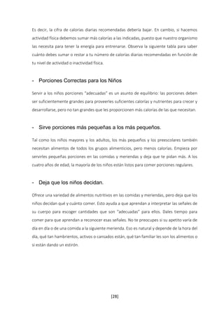 Es decir, la cifra de calorías diarias recomendadas debería bajar. En cambio, si hacemos 
actividad física debemos sumar más calorías a las indicadas, puesto que nuestro organismo 
las necesita para tener la energía para entrenarse. Observa la siguiente tabla para saber 
cuánto debes sumar o restar a tu número de calorías diarias recomendadas en función de 
tu nivel de actividad o inactividad física. 
- Porciones Correctas para los Niños 
Servir a los niños porciones “adecuadas” es un asunto de equilibrio: las porciones deben 
ser suficientemente grandes para proveerles suficientes calorías y nutrientes para crecer y 
desarrollarse, pero no tan grandes que les proporcionen más calorías de las que necesitan. 
- Sirve porciones más pequeñas a los más pequeños. 
Tal como los niños mayores y los adultos, los más pequeños y los preescolares también 
necesitan alimentos de todos los grupos alimenticios, pero menos calorías. Empieza por 
servirles pequeñas porciones en las comidas y meriendas y deja que te pidan más. A los 
cuatro años de edad, la mayoría de los niños están listos para comer porciones regulares. 
[28] 
- Deja que los niños decidan. 
Ofrece una variedad de alimentos nutritivos en las comidas y meriendas, pero deja que los 
niños decidan qué y cuánto comer. Esto ayuda a que aprendan a interpretar las señales de 
su cuerpo para escoger cantidades que son “adecuadas” para ellos. Dales tiempo para 
comer para que aprendan a reconocer esas señales. No te preocupes si su apetito varía de 
día en día o de una comida a la siguiente merienda. Eso es natural y depende de la hora del 
día, qué tan hambrientos, activos o cansados están, qué tan familiar les son los alimentos o 
si están dando un estirón. 
 