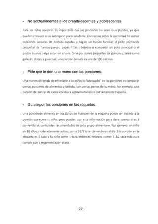 - No sobrealimentes a los preadolescentes y adolescentes. 
Para los niños mayores es importante que las porciones no sean muy grandes, ya que 
pueden conducir a un sobrepeso poco saludable. Conversen sobre la necesidad de comer 
porciones sensatas de comida rápidas y hagan un hábito familiar el pedir porciones 
pequeñas de hamburguesas, papas fritas y bebidas o compartir un plato principal o el 
postre cuando salga a comer afuera. Sirve porciones pequeñas de golosinas, tales como 
galletas, dulces y gaseosas; una porción sensata es una de 100 calorías. 
- Pide que te den una mano con las porciones. 
Una manera divertida de enseñarle a los niños lo “adecuado” de las porciones es comparar 
ciertas porciones de alimentos y bebidas con ciertas partes de tu mano. Por ejemplo, una 
porción de 3 onzas de carne cocida es aproximadamente del tamaño de tu palma. 
- Guíate por las porciones en las etiquetas. 
Una porción de alimento en los Datos de Nutrición de la etiqueta puede ser distinta a la 
porción que come tu niño, pero puedes usar esta información para darte cuenta si está 
comiendo las cantidades recomendadas de cada grupo alimenticio. Por ejemplo: un niño 
de 10 años, moderadamente activo, coma 2-1/2 tazas de verduras al día. Si la porción en la 
etiqueta es ½ taza y tu niño come 1 taza, entonces necesita comer 1-1/2 taza más para 
cumplir con la recomendación diaria. 
[29] 
 