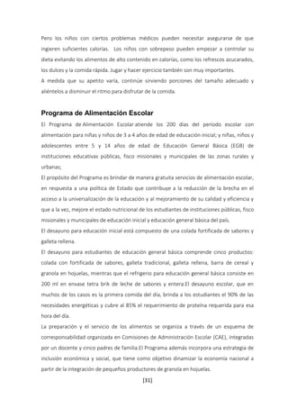 Pero los niños con ciertos problemas médicos pueden necesitar asegurarse de que 
ingieren suficientes calorías. Los niños con sobrepeso pueden empezar a controlar su 
dieta evitando los alimentos de alto contenido en calorías, como los refrescos azucarados, 
los dulces y la comida rápida. Jugar y hacer ejercicio también son muy importantes. 
A medida que su apetito varía, continúe sirviendo porciones del tamaño adecuado y 
aliéntelos a disminuir el ritmo para disfrutar de la comida. 
Programa de Alimentación Escolar 
El Programa de Alimentación Escolar atiende los 200 días del período escolar con 
alimentación para niñas y niños de 3 a 4 años de edad de educación inicial; y niñas, niños y 
adolescentes entre 5 y 14 años de edad de Educación General Básica (EGB) de 
instituciones educativas públicas, fisco misionales y municipales de las zonas rurales y 
urbanas; 
El propósito del Programa es brindar de manera gratuita servicios de alimentación escolar, 
en respuesta a una política de Estado que contribuye a la reducción de la brecha en el 
acceso a la universalización de la educación y al mejoramiento de su calidad y eficiencia y 
que a la vez, mejore el estado nutricional de los estudiantes de instituciones públicas, fisco 
misionales y municipales de educación inicial y educación general básica del país. 
El desayuno para educación inicial está compuesto de una colada fortificada de sabores y 
galleta rellena. 
El desayuno para estudiantes de educación general básica comprende cinco productos: 
colada con fortificada de sabores, galleta tradicional, galleta rellena, barra de cereal y 
granola en hojuelas, mientras que el refrigerio para educación general básica consiste en 
200 ml en envase tetra brik de leche de sabores y entera.El desayuno escolar, que en 
muchos de los casos es la primera comida del día, brinda a los estudiantes el 90% de las 
necesidades energéticas y cubre al 85% el requerimiento de proteína requerida para esa 
hora del día. 
La preparación y el servicio de los alimentos se organiza a través de un esquema de 
corresponsabilidad organizada en Comisiones de Administración Escolar (CAE), integradas 
por un docente y cinco padres de familia.El Programa además incorpora una estrategia de 
inclusión económica y social, que tiene como objetivo dinamizar la economía nacional a 
partir de la integración de pequeños productores de granola en hojuelas. 
[31] 
 