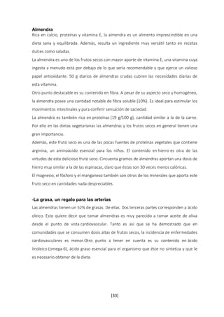 Almendra 
Rica en calcio, proteínas y vitamina E, la almendra es un alimento imprescindible en una 
dieta sana y equilibrada. Además, resulta un ingrediente muy versátil tanto en recetas 
dulces como saladas. 
La almendra es uno de los frutos secos con mayor aporte de vitamina E, una vitamina cuya 
ingesta a menudo está por debajo de lo que sería recomendable y que ejerce un valioso 
papel antioxidante. 50 g diarios de almendras crudas cubren las necesidades diarias de 
esta vitamina. 
Otro punto destacable es su contenido en fibra. A pesar de su aspecto seco y homogéneo, 
la almendra posee una cantidad notable de fibra soluble (10%). Es ideal para estimular los 
movimientos intestinales y para conferir sensación de saciedad. 
La almendra es también rica en proteínas (19 g/100 g), cantidad similar a la de la carne. 
Por ello en las dietas vegetarianas las almendras y los frutos secos en general tienen una 
gran importancia. 
Además, este fruto seco es una de las pocas fuentes de proteínas vegetales que contiene 
arginina, un aminoácido esencial para los niños. El contenido en hierro es otra de las 
virtudes de este delicioso fruto seco. Cincuenta gramos de almendras aportan una dosis de 
hierro muy similar a la de las espinacas, claro que éstas son 30 veces menos calóricas. 
El magnesio, el fósforo y el manganeso también son otros de los minerales que aporta este 
fruto seco en cantidades nada despreciables. 
-La grasa, un regalo para las arterias 
Las almendras tienen un 52% de grasas. De ellas. Dos terceras partes corresponden a ácido 
oleico. Esto quiere decir que tomar almendras es muy parecido a tomar aceite de oliva 
desde el punto de vista cardiovascular. Tanto es así que se ha demostrado que en 
comunidades que se consumen dosis altas de frutos secos, la incidencia de enfermedades 
cardiovasculares es menor.Otro punto a tener en cuenta es su contenido en ácido 
linoleico (omega-6), ácido graso esencial para el organismo que éste no sintetiza y que le 
es necesario obtener de la dieta. 
[33] 
 