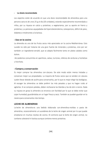 [34] 
- La dosis recomendada 
Los expertos están de acuerdo en que una dosis recomendable de almendras para una 
persona sana es de unos 25 g al día (20 unidades), estando especialmente recomendada a 
niños, por su riqueza en calcio y proteínas; a vegetarianos, por su aporte en hierro y 
proteínas; y a personas aquejadadas de hipercolesterolemia, osteoporosis, déficit de peso, 
diabetes e intolerantes a la lactosa. 
- Uso en la cocina 
La almendra es uno de los frutos secos más apreciados en la cocina Mediterránea. Esto 
sucede no sólo por tratarse de una gran fuente de minerales y proteínas, sino por ser 
también un ingrediente versátil, que se adapta fácilmente tanto en platos salados como 
dulces. 
Así podemos consumirlas en aperitivos, salsas, turrones, rellenos de verduras y hortalizas 
u horchata. 
- Compra y conservación 
Es mejor comprar las almendras con cáscara. De este modo están menos tratadas y 
conservan mejor sus propiedades. La mayoría de frutos secos que se venden sin cáscara 
suelen llevar dióxido de azufre para conservarlos, por lo que es mejor elegir las biológicas. 
Al escoger las almendras se debe preferir las más pesadas y que no hagan ruido al 
agitarlas. Si se compran peladas, deben rechazarse las blandas y las de olor a rancio. Dada 
su riqueza en grasa la almendra se enrancia con facilidad por lo que se debe evitar que 
cojan humedad, guardándolas en un lugar fresco y seco. También se pueden guardar en la 
nevera para conservarlas más tiempo. 
LECHE DE ALMENDRAS 
La leche de almendra es una bebida elaborada con almendras molidas o pasta de 
almendras, ocasionalmente un sucedáneo de la leche de origen animal por lo que puede 
emplearse en muchas recetas de cocina. Al contrario que la leche de origen animal, no 
contiene colesterol ni lactosa aunque contiene menos proteínas. 
 