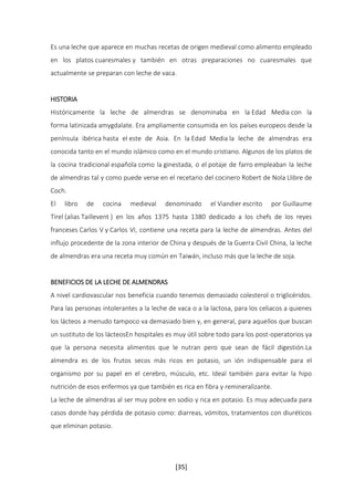 Es una leche que aparece en muchas recetas de origen medieval como alimento empleado 
en los platos cuaresmales y también en otras preparaciones no cuaresmales que 
actualmente se preparan con leche de vaca. 
HISTORIA 
Históricamente la leche de almendras se denominaba en la Edad Media con la 
forma latinizada amygdalate. Era ampliamente consumida en los países europeos desde la 
península ibérica hasta el este de Asia. En la Edad Media la leche de almendras era 
conocida tanto en el mundo islámico como en el mundo cristiano. Algunos de los platos de 
la cocina tradicional española como la ginestada, o el potaje de farro empleaban la leche 
de almendras tal y como puede verse en el recetario del cocinero Robert de Nola Llibre de 
Coch. 
El libro de cocina medieval denominado el Viandier escrito por Guillaume 
Tirel (alias Taillevent ) en los años 1375 hasta 1380 dedicado a los chefs de los reyes 
franceses Carlos V y Carlos VI, contiene una receta para la leche de almendras. Antes del 
influjo procedente de la zona interior de China y después de la Guerra Civil China, la leche 
de almendras era una receta muy común en Taiwán, incluso más que la leche de soja. 
BENEFICIOS DE LA LECHE DE ALMENDRAS 
A nivel cardiovascular nos beneficia cuando tenemos demasiado colesterol o triglicéridos. 
Para las personas intolerantes a la leche de vaca o a la lactosa, para los celiacos a quienes 
los lácteos a menudo tampoco va demasiado bien y, en general, para aquellos que buscan 
un sustituto de los lácteosEn hospitales es muy útil sobre todo para los post-operatorios ya 
que la persona necesita alimentos que le nutran pero que sean de fácil digestión.La 
almendra es de los frutos secos más ricos en potasio, un ión indispensable para el 
organismo por su papel en el cerebro, músculo, etc. Ideal también para evitar la hipo 
nutrición de esos enfermos ya que también es rica en fibra y remineralizante. 
La leche de almendras al ser muy pobre en sodio y rica en potasio. Es muy adecuada para 
casos donde hay pérdida de potasio como: diarreas, vómitos, tratamientos con diuréticos 
que eliminan potasio. 
[35] 
 