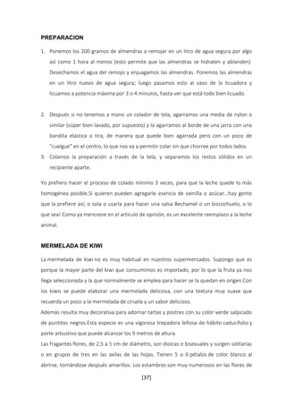 [37] 
PREPARACION 
1. Ponemos los 200 gramos de almendras a remojar en un litro de agua segura por algo 
así como 1 hora al menos (esto permite que las almendras se hidraten y ablanden). 
Desechamos el agua del remojo y enjuagamos las almendras. Ponemos las almendras 
en un litro nuevo de agua segura; luego pasamos esto al vaso de la licuadora y 
licuamos a potencia máxima por 3 o 4 minutos, hasta ver que está todo bien licuado. 
2. Después si no tenemos a mano un colador de tela, agarramos una media de nylon o 
similar (súper bien lavado, por supuesto) y la agarramos al borde de una jarra con una 
bandita elástica o tira, de manera que quede bien agarrada pero con un poco de 
"cuelgue" en el centro, lo que nos va a permitir colar sin que chorree por todos lados. 
3. Colamos la preparación a través de la tela, y separamos los restos sólidos en un 
recipiente aparte. 
Yo prefiero hacer el proceso de colado mínimo 3 veces, para que la leche quede lo más 
homogénea posible.Si quieren pueden agregarle esencia de vainilla o azúcar...hay gente 
que la prefiere así; o sola o usarla para hacer una salsa Bechamel o un bizcochuelo, o lo 
que sea! Como ya mencione en el artículo de opinión, es un excelente reemplazo a la leche 
animal. 
MERMELADA DE KIWI 
La mermelada de kiwi no es muy habitual en nuestros supermercados. Supongo que es 
porque la mayor parte del kiwi que consumimos es importado, por lo que la fruta ya nos 
llega seleccionada y la que normalmente se emplea para hacer se la quedan en origen.Con 
los kiwis se puede elaborar una mermelada deliciosa, con una textura muy suave que 
recuerda un poco a la mermelada de ciruela y un sabor delicioso. 
Además resulta muy decorativa para adornar tartas y postres con su color verde salpicado 
de puntitos negros.Esta especie es una vigorosa trepadora leñosa de hábito caducifolio y 
porte arbustivo que puede alcanzar los 9 metros de altura. 
Las fragantes flores, de 2,5 a 5 cm de diámetro, son dioicas o bisexuales y surgen solitarias 
o en grupos de tres en las axilas de las hojas. Tienen 5 o 6 pétalos de color blanco al 
abrirse, tornándose después amarillos. Los estambres son muy numerosos en las flores de 
 