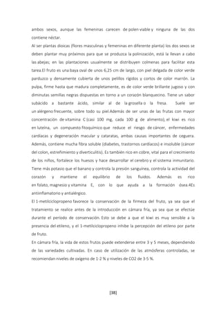 ambos sexos, aunque las femeninas carecen de polen viable y ninguna de las dos 
contiene néctar. 
Al ser plantas dioicas (flores masculinas y femeninas en diferente planta) los dos sexos se 
deben plantar muy próximos para que se produzca la polinización, está la llevan a cabo 
las abejas; en las plantaciones usualmente se distribuyen colmenas para facilitar esta 
tarea.El fruto es una baya oval de unos 6,25 cm de largo, con piel delgada de color verde 
parduzco y densamente cubierta de unos pelillos rígidos y cortos de color marrón. La 
pulpa, firme hasta que madura completamente, es de color verde brillante jugoso y con 
diminutas semillas negras dispuestas en torno a un corazón blanquecino. Tiene un sabor 
subácido a bastante ácido, similar al de la grosella o la fresa. Suele ser 
un alérgeno frecuente, sobre todo su piel.Además de ser unas de las frutas con mayor 
concentración de vitamina C (casi 100 mg, cada 100 g de alimento), el kiwi es rico 
en luteína, un compuesto fitoquímico que reduce el riesgo de cáncer, enfermedades 
cardíacas y degeneración macular y cataratas, ambas causas importantes de ceguera. 
Además, contiene mucha fibra soluble (diabetes, trastornos cardíacos) e insoluble (cáncer 
del colon, estreñimiento y diverticulitis). Es también rico en cobre, vital para el crecimiento 
de los niños, fortalece los huesos y hace desarrollar el cerebro y el sistema inmunitario. 
Tiene más potasio que el banano y controla la presión sanguínea, controla la actividad del 
corazón y mantiene el equilibrio de los fluidos. Además es rico 
en folato, magnesio y vitamina E, con lo que ayuda a la formación ósea.4Es 
antiinflamatorio y antialérgico. 
El 1-metilciclopropeno favorece la conservación de la firmeza del fruto, ya sea que el 
tratamiento se realice antes de la introducción en cámara fría, ya sea que se efectúe 
durante el período de conservación. Esto se debe a que el kiwi es muy sensible a la 
presencia del etileno, y el 1-metilciclopropeno inhibe la percepción del etileno por parte 
de fruto. 
En cámara fría, la vida de estos frutos puede extenderse entre 3 y 5 meses, dependiendo 
de las variedades cultivadas. En caso de utilización de las atmósferas controladas, se 
recomiendan niveles de oxígeno de 1-2 % y niveles de CO2 de 3-5 %. 
[38] 
 