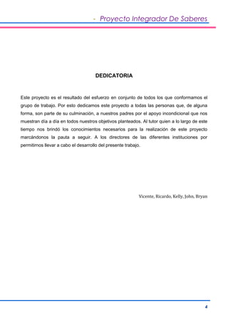 - Proyecto Integrador De Saberes 
4 
DEDICATORIA 
Este proyecto es el resultado del esfuerzo en conjunto de todos los que conformamos el 
grupo de trabajo. Por esto dedicamos este proyecto a todas las personas que, de alguna 
forma, son parte de su culminación, a nuestros padres por el apoyo incondicional que nos 
muestran día a día en todos nuestros objetivos planteados. Al tutor quien a lo largo de este 
tiempo nos brindó los conocimientos necesarios para la realización de este proyecto 
marcándonos la pauta a seguir. A los directores de las diferentes instituciones por 
permitirnos llevar a cabo el desarrollo del presente trabajo. 
Vicente, Ricardo, Kelly, John, Bryan 
 