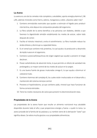 La Avena 
La avena es uno de los cereales más completos y saludables; aporta energía,vitamina E, B6 
y B5, además minerales como hierro, selenio, manganeso y cobre. ¿Quieres saber más? 
1. Contiene aminoácidos esenciales que ayudan a estimular el hígado para producir 
más lecitina, esta depura los compuestos pesados del organismo. 
2. La fibra soluble de la avena beneficia a las personas con diabetes, debido a que 
favorece la digestióndel almidón estabilizando los niveles de azúcar, sobre todo 
después de comer. 
3. Facilita el tránsito intestinal y evita el estreñimiento. La fibra insoluble reduce los 
ácidos biliares y disminuye su capacidad tóxica. 
4. Es el cereal que contiene más proteínas, lo cual ayuda a la producción y desarrollo 
[41] 
de tejido nuevo en el organismo. 
5. Contiene sustanciasfotoquímicas de origen vegetal que ayudan a prevenir el riesgo 
decáncer. 
6. Posee carbohidratos de absorción lenta, lo que permite un efecto de saciedad más 
prolongado y un mayor control de los niveles de azúcar en la sangre. 
7. Es una buena fuente de grasas insaturadas omega 6, lo que ayuda a disminuir el 
colesterol malo. 
8. Contiene vitaminas del complejo B, los cuales están involucrados en el desarrollo y 
mantención del sistema nervioso central. 
9. Previene el hipotiroidismo, ya que contiene yodo, mineral que hace funcionar de 
forma correcta latiroides. 
10. Tiene los niveles necesarios de calcio para prevenir la desmineralización ósea. 
Propiedades de la Avena 
Las propiedades de la avena hacen que resulte un alimento nutricional muy saludable 
disponible durante todo el año y que proporciona energía y fuerza a quién lo toma. La 
avena procede de la familia de las poáceas y su nombre viene de la derivación “aveo” que 
significa deseo. Se valora mucho gracias a sus propiedades alimenticias. 
 