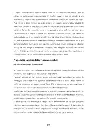 La avena, llamada científicamente “Avena sativa” es un cereal muy resistente y que se 
cultiva en suelos donde otros cereales no pueden crecer, y que se somete a una 
recolección y limpieza para posteriormente venderla en copos o en hojuelas de avena. 
Para ello se la debe eliminar las partes duras y las cascaras denominadas “salvado de 
avena” que también es un sub producto de alto valor nutricional que concentra una buena 
fuente de fibra y de nutrientes, como el manganeso, selenio, fosforo, magnesio y zinc. 
Tradicionalmente la avena se usaba para el consumo animal, pero su rica fuente de 
proteínas hace que el ser humano también tome partido y se beneficie de ella. Además es 
rica en hidratos de carbono de lenta absorción lo que permite saciar el hambre por lo que 
la avena resulta un buen apoyo para aquellas personas que desean perder peso o buscan 
una ayuda para adelgazar. Otra buena propiedad para adelgazar es la del consumo del 
salvado de trigo, que refuerza las propiedades laxantes de algunas comidas y ayuda tanto a 
saciar el hambre como a eliminar de una manera más óptima las heces. 
Propiedades curativas de la avena para la salud: 
[42] 
– Reduce los niveles de colesterol 
Se conoce un componente de la avena llamado Beta-glucano (fibra) que actúa de manera 
beneficiosa para las personas afectadas por el colesterol. 
El estudio realizado en 1963 indicaba que las personas con el colesterol alto por encima de 
220 mg/dl, apenas les bastaba 3 gramos de la fibra soluble de la avena (más o menos un 
tazón) para disminuir sus niveles en más de un 20% lo que supone una ventaja enorme y 
una disminución considerable de desarrollar una enfermedad cardiaca. 
Un alto nivel de colesterol puede hacer que se acumulen placas de grasa en las paredes de 
los vasos sanguíneos y ocasionar bloqueos o roturas de éstos causando ataques cardiacos, 
accidentes cerebrovasculares por obstrucción, coágulos sanguíneos etc... 
Se sabe que la fibra disminuye el riesgo a sufrir enfermedades de corazón y muchos 
estudios aseguran que cuanta más fibra, hasta 21 gramos diarios, no solo de avena sino de 
otros cereales, se reduce hasta un 10 por ciento el riesgo de enfermedad cardiaca, siendo 
aún mayor el porcentaje en casos de fibra soluble como la que tiene la avena. 
 