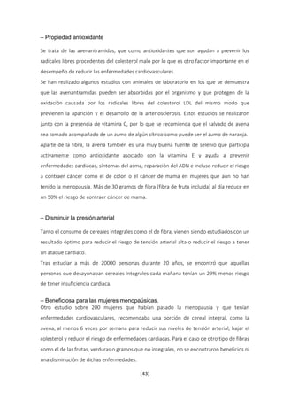 [43] 
– Propiedad antioxidante 
Se trata de las avenantramidas, que como antioxidantes que son ayudan a prevenir los 
radicales libres procedentes del colesterol malo por lo que es otro factor importante en el 
desempeño de reducir las enfermedades cardiovasculares. 
Se han realizado algunos estudios con animales de laboratorio en los que se demuestra 
que las avenantramidas pueden ser absorbidas por el organismo y que protegen de la 
oxidación causada por los radicales libres del colesterol LDL del mismo modo que 
previenen la aparición y el desarrollo de la arteriosclerosis. Estos estudios se realizaron 
junto con la presencia de vitamina C, por lo que se recomienda que el salvado de avena 
sea tomado acompañado de un zumo de algún cítrico como puede ser el zumo de naranja. 
Aparte de la fibra, la avena también es una muy buena fuente de selenio que participa 
activamente como antioxidante asociado con la vitamina E y ayuda a prevenir 
enfermedades cardiacas, síntomas del asma, reparación del ADN e incluso reducir el riesgo 
a contraer cáncer como el de colon o el cáncer de mama en mujeres que aún no han 
tenido la menopausia. Más de 30 gramos de fibra (fibra de fruta incluida) al día reduce en 
un 50% el riesgo de contraer cáncer de mama. 
– Disminuir la presión arterial 
Tanto el consumo de cereales integrales como el de fibra, vienen siendo estudiados con un 
resultado óptimo para reducir el riesgo de tensión arterial alta o reducir el riesgo a tener 
un ataque cardiaco. 
Tras estudiar a más de 20000 personas durante 20 años, se encontró que aquellas 
personas que desayunaban cereales integrales cada mañana tenían un 29% menos riesgo 
de tener insuficiencia cardiaca. 
– Beneficiosa para las mujeres menopaúsicas. 
Otro estudio sobre 200 mujeres que habían pasado la menopausia y que tenían 
enfermedades cardiovasculares, recomendaba una porción de cereal integral, como la 
avena, al menos 6 veces por semana para reducir sus niveles de tensión arterial, bajar el 
colesterol y reducir el riesgo de enfermedades cardiacas. Para el caso de otro tipo de fibras 
como el de las frutas, verduras o gramos que no integrales, no se encontraron beneficios ni 
una disminución de dichas enfermedades. 
 