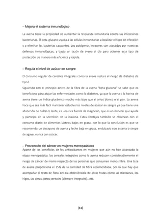 [44] 
– Mejora el sistema inmunológico 
La avena tiene la propiedad de aumentar la respuesta inmunitaria contra las infecciones 
bacterianas. El beta-glucano ayuda a las células inmunitarias a localizar el foco de infección 
y a eliminar las bacterias causantes. Los patógenos invasores son atacados por nuestras 
defensas inmunológicas, y basta un tazón de avena al día para obtener este tipo de 
protección de manera más eficiente y rápida. 
– Regula el nivel de azúcar en sangre 
El consumo regular de cereales integrales como la avena reduce el riesgo de diabetes de 
tipo2. 
Siguiendo con el principio activo de la fibra de la avena “beta-glucano” se sabe que es 
beneficioso para atajar las enfermedades como la diabetes, ya que la avena o la harina de 
avena tiene un índice glucémico mucho más bajo que el arroz blanco o el pan. La avena 
hace que sea más fácil mantener estables los niveles de azúcar en sangre ya que tiene una 
absorción de hidratos lenta, es una rica fuente de magnesio, que es un mineral que ayuda 
y participa en la secreción de la insulina. Estas ventajas también se observan con el 
consumo diario de alimentos lácteos bajos en grasa, por lo que la conclusión es que se 
recomienda un desayuno de avena y leche baja en grasa, endulzado con estevia o sirope 
de agave, nunca con azúcar. 
– Prevención del cáncer en mujeres menopaúsicas 
Aparte de los beneficios de los antioxidantes en mujeres que aún no han alcanzado la 
etapa menopaúsica, los cereales integrales como la avena reducen considerablemente el 
riesgo de cáncer de mama respecto de las personas que consumen menos fibra. Una taza 
de avena proporciona el 15% de la cantidad de fibra recomendada, por lo que hay que 
acompañar el resto de fibra del día obteniéndola de otras frutas como las manzanas, los 
higos, las peras, otros cereales (siempre integrales)…etc. 
 
