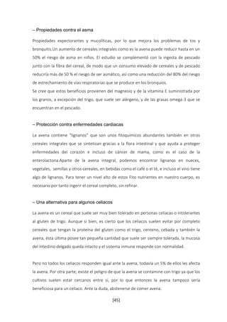 [45] 
– Propiedades contra el asma 
Propiedades expectorantes y mucolíticas, por lo que mejora los problemas de tos y 
bronquitis.Un aumento de cereales integrales como es la avena puede reducir hasta en un 
50% el riesgo de asma en niños. El estudio se complementó con la ingesta de pescado 
junto con la fibra del cereal, de modo que un consumo elevado de cereales y de pescado 
reduciría más de 50 % el riesgo de ser asmático, así como una reducción del 80% del riesgo 
de estrechamiento de vías respiratorias que se produce en los bronquios. 
Se cree que estos beneficios provienen del magnesio y de la vitamina E suministrada por 
los granos, a excepción del trigo, que suele ser alérgeno, y de las grasas omega-3 que se 
encuentran en el pescado. 
– Protección contra enfermedades cardiacas 
La avena contiene “lignanos” que son unos fitoquímicos abundantes también en otros 
cereales integrales que se sintetizan gracias a la flora intestinal y que ayuda a proteger 
enfermedades del corazón e incluso de cáncer de mama, como es el caso de la 
enterolactona.Aparte de la avena integral, podemos encontrar lignanos en nueces, 
vegetales, semillas y otros cereales, en bebidas como el café o el té, e incluso el vino tiene 
algo de lignanos. Para tener un nivel alto de estos Fito nutrientes en nuestro cuerpo, es 
necesario por tanto ingerir el cereal completo, sin refinar. 
– Una alternativa para algunos celiacos 
La avena es un cereal que suele ser muy bien tolerado en personas celiacas o intolerantes 
al gluten de trigo. Aunque si bien, es cierto que los celiacos suelen evitar por completo 
cereales que tengan la proteína del gluten como el trigo, centeno, cebada y también la 
avena, ésta última posee tan pequeña cantidad que suele ser siempre tolerada, la mucosa 
del intestino delgado queda intacto y el sistema inmune responde con normalidad. 
Pero no todos los celiacos responden igual ante la avena, todavía un 5% de ellos les afecta 
la avena. Por otra parte, existe el peligro de que la avena se contamine con trigo ya que los 
cultivos suelen estar cercanos entre sí, por lo que entonces la avena tampoco sería 
beneficiosa para un celiaco. Ante la duda, abstenerse de comer avena. 
 