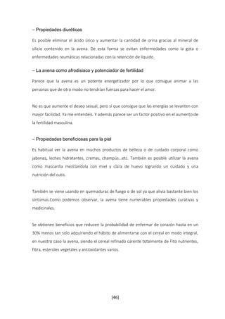 [46] 
– Propiedades diuréticas 
Es posible eliminar el ácido úrico y aumentar la cantidad de orina gracias al mineral de 
silicio contenido en la avena. De esta forma se evitan enfermedades como la gota o 
enfermedades reumáticas relacionadas con la retención de líquido. 
– La avena como afrodisiaco y potenciador de fertilidad 
Parece que la avena es un potente energetizador por lo que consigue animar a las 
personas que de otro modo no tendrían fuerzas para hacer el amor. 
No es que aumente el deseo sexual, pero sí que consigue que las energías se levanten con 
mayor facilidad. Ya me entendéis. Y además parece ser un factor positivo en el aumento de 
la fertilidad masculina. 
– Propiedades beneficiosas para la piel 
Es habitual ver la avena en muchos productos de belleza o de cuidado corporal como 
jabones, leches hidratantes, cremas, champús…etc. También es posible utilizar la avena 
como mascarilla mezclándola con miel y clara de huevo logrando un cuidado y una 
nutrición del cutis. 
También se viene usando en quemaduras de fuego o de sol ya que alivia bastante bien los 
síntomas.Como podemos observar, la avena tiene numerables propiedades curativas y 
medicinales. 
Se obtienen beneficios que reducen la probabilidad de enfermar de corazón hasta en un 
30% menos tan solo adquiriendo el hábito de alimentarse con el cereal en modo integral, 
en nuestro caso la avena, siendo el cereal refinado carente totalmente de Fito nutrientes, 
fibra, esteroles vegetales y antioxidantes varios. 
 