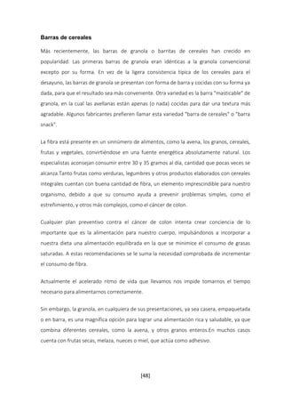 [48] 
Barras de cereales 
Más recientemente, las barras de granola o barritas de cereales han crecido en 
popularidad. Las primeras barras de granola eran idénticas a la granola convencional 
excepto por su forma. En vez de la ligera consistencia típica de los cereales para el 
desayuno, las barras de granola se presentan con forma de barra y cocidas con su forma ya 
dada, para que el resultado sea más conveniente. Otra variedad es la barra "masticable" de 
granola, en la cual las avellanas están apenas (o nada) cocidas para dar una textura más 
agradable. Algunos fabricantes prefieren llamar esta variedad "barra de cereales" o "barra 
snack". 
La fibra está presente en un sinnúmero de alimentos, como la avena, los granos, cereales, 
frutas y vegetales, convirtiéndose en una fuente energética absolutamente natural. Los 
especialistas aconsejan consumir entre 30 y 35 gramos al día, cantidad que pocas veces se 
alcanza.Tanto frutas como verduras, legumbres y otros productos elaborados con cereales 
integrales cuentan con buena cantidad de fibra, un elemento imprescindible para nuestro 
organismo, debido a que su consumo ayuda a prevenir problemas simples, como el 
estreñimiento, y otros más complejos, como el cáncer de colon. 
Cualquier plan preventivo contra el cáncer de colon intenta crear conciencia de lo 
importante que es la alimentación para nuestro cuerpo, impulsándonos a incorporar a 
nuestra dieta una alimentación equilibrada en la que se minimice el consumo de grasas 
saturadas. A estas recomendaciones se le suma la necesidad comprobada de incrementar 
el consumo de fibra. 
Actualmente el acelerado ritmo de vida que llevamos nos impide tomarnos el tiempo 
necesario para alimentarnos correctamente. 
Sin embargo, la granola, en cualquiera de sus presentaciones, ya sea casera, empaquetada 
o en barra, es una magnífica opción para lograr una alimentación rica y saludable, ya que 
combina diferentes cereales, como la avena, y otros granos enteros.En muchos casos 
cuenta con frutas secas, melaza, nueces o miel, que actúa como adhesivo. 
 