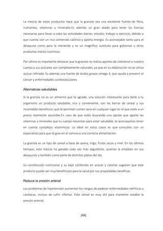 La mezcla de estos productos hace que la granola sea una excelente fuente de fibra, 
nutrientes, vitaminas y minerales.Es además un gran aliado para tener las fuerzas 
necesarias para llevar a cabo las actividades diarias: estudio, trabajo o ejercicio, debido a 
que cuenta con un rico contenido calórico y aporta energía. Es aconsejable tanto para el 
desayuno como para la merienda y es un magnífico sustituto para golosinas y otros 
productos menos nutritivos. 
Por último es importante destacar que la granola no realiza aportes de colesterol a nuestro 
cuerpo y sus azúcares son completamente naturales, ya que en su elaboración no se utiliza 
azúcar refinada. Es además una fuente de ácidos grasos omega 3, que ayuda a prevenir el 
cáncer y enfermedades cardiovasculares. 
[49] 
Alternativas saludables 
Si la granola no es un alimento que te agrade, una solución interesante para darle a tu 
organismo un producto saludable, rico y conveniente, son las barras de cereal y sus 
incontables beneficios, que te permiten comer sano en cualquier lugar en el que estés a un 
precio realmente accesible.En caso de que estés buscando una opción que aporte las 
vitaminas y minerales que tu cuerpo necesitan para estar saludable, te aconsejamos tener 
en cuenta complejos vitamínicos. Lo ideal en estos casos es que consultes con un 
especialista para que te guíe en el camino a una correcta alimentación. 
La granola es un tipo de cereal a base de avena, trigo, frutas secas y miel. En los últimos 
tiempos, esta mezcla ha ganado cada vez más seguidores, quienes la emplean en sus 
desayunos y también como parte de distintos platos del día. 
Su constitución nutricional y su bajo contenido en azúcar y calorías sugieren que este 
producto puede ser muy beneficioso para la salud por sus propiedades benéficas: 
Reduce la presión arterial 
Los problemas de hipertensión aumentan los riesgos de padecer enfermedades nefríticas y 
cardíacas, incluso de sufrir infartos. Este cereal es muy útil para mantener estable la 
presión arterial. 
 