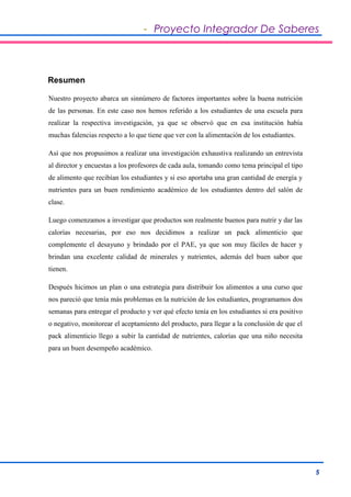- Proyecto Integrador De Saberes 
5 
Resumen 
Nuestro proyecto abarca un sinnúmero de factores importantes sobre la buena nutrición 
de las personas. En este caso nos hemos referido a los estudiantes de una escuela para 
realizar la respectiva investigación, ya que se observó que en esa institución había 
muchas falencias respecto a lo que tiene que ver con la alimentación de los estudiantes. 
Así que nos propusimos a realizar una investigación exhaustiva realizando un entrevista 
al director y encuestas a los profesores de cada aula, tomando como tema principal el tipo 
de alimento que recibían los estudiantes y si eso aportaba una gran cantidad de energía y 
nutrientes para un buen rendimiento académico de los estudiantes dentro del salón de 
clase. 
Luego comenzamos a investigar que productos son realmente buenos para nutrir y dar las 
calorías necesarias, por eso nos decidimos a realizar un pack alimenticio que 
complemente el desayuno y brindado por el PAE, ya que son muy fáciles de hacer y 
brindan una excelente calidad de minerales y nutrientes, además del buen sabor que 
tienen. 
Después hicimos un plan o una estrategia para distribuir los alimentos a una curso que 
nos pareció que tenía más problemas en la nutrición de los estudiantes, programamos dos 
semanas para entregar el producto y ver qué efecto tenía en los estudiantes si era positivo 
o negativo, monitorear el aceptamiento del producto, para llegar a la conclusión de que el 
pack alimenticio llego a subir la cantidad de nutrientes, calorías que una niño necesita 
para un buen desempeño académico. 
 