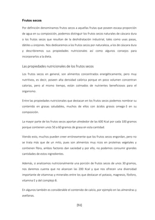 [51] 
Frutos secos 
Por definición denominamos frutos secos a aquellas frutas que poseen escasa proporción 
de agua en su composición, podemos distinguir los frutos secos naturales de cáscara dura 
o los frutos secos que resultan de la deshidratación industrial, tales como uvas pasas, 
dátiles u orejones. Nos dedicaremos a los frutos secos por naturaleza, a los de cáscara dura 
y describiremos sus propiedades nutricionales así como algunos consejos para 
incorporarlos a la dieta. 
Las propiedades nutricionales de los frutos secos 
Los frutos secos en general, son alimentos concentrados energéticamente, pero muy 
nutritivos, es decir, poseen alta densidad calórica porque en poco volumen concentran 
calorías, pero al mismo tiempo, están colmados de nutrientes beneficiosos para el 
organismo. 
Entre las propiedades nutricionales que destacan en los frutos secos podemos nombrar su 
contenido en grasas saludables, muchos de ellos con ácidos grasos omega-3 en su 
composición. 
La mayor parte de los frutos secos aportan alrededor de las 600 Kcal por cada 100 gramos 
porque contienen unos 50 a 60 gramos de grasa en esta cantidad. 
Viendo esto, muchos pueden creer erróneamente que los frutos secos engordan, pero no 
se trata más que de un mito, pues son alimentos muy ricos en proteínas vegetales y 
contienen fibra, ambos factores dan saciedad y por ello, no podemos consumir grandes 
cantidades de estos ingredientes. 
Además, si analizamos nutricionalmente una porción de frutos secos de unos 30 gramos, 
nos daremos cuenta que no alcanzan las 200 Kcal y que nos ofrecen una diversidad 
importante de vitaminas y minerales entre los que destacan el potasio, magnesio, fósforo, 
vitamina E y del complejo B. 
En algunos también es considerable el contenido de calcio, por ejemplo en las almendras y 
avellanas. 
 