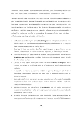 almendras y moscatel.Otra alternativa es picar los frutos secos finamente y rebozar con 
ellos junto al pan rallado o utilizarlos para formar una costra tostada de una carne. 
También se puede hacer un puré de frutos secos y utilizar esta pasta para untar galletas o 
pan, un ejemplo de esta preparación es este puré de castañas.Una última opción para 
incorporar frutos secos a la dieta es elaborar una sopa con ellos, como demuestra esta 
sopa de avellanas muy fácil de preparar. Son alimentos fáciles de trasladar, no requieren 
condiciones especiales para conservarse y pueden utilizarse en preparaciones saladas o 
dulces, frías o calientes, por ello, no puedes dejar de incorporar frutos secos a tu dieta y 
disfrutar de sus grandes propiedades nutricionales. 
 Los frutos secos contienen gran cantidad de ácidos grasos sin embargo son beneficiosos para 
nuestro cuerpo si se consumen en cantidades moderadas y preferiblemente sin sal. Un puño 
diario es suficiente para recibir sus muchos aportes 
 Cada tipo de fruto seco contiene beneficios específicos pero en general tienen aportes 
similares. Los mejores son las nueces, el cacahuete, el pistacho, las almendras y el anacardo 
 Los frutos secos son una buena fuente de proteínas siendo complementos geniales en una 
dieta vegetariana, además ayudan a combatir el colesterol malo protegiendo nuestro corazón 
de enfermedades cardíacas 
 Son ricos en calcio, potasio, hierro y zinc además son una buena fuente de energía por lo que 
consumir una porción un par de horas antes de hacer ejercicio te ayudará a ser mucho más 
productivo 
 Su capacidad energizante los convierte también en grandes aliados para estudiantes y 
trabajadores, una merienda compuesta por frutos secos te mantendrá activo durante las 
últimas horas del día 
 Si sufres de estreñimiento te encantará saber que una de las mejores fuentes de fibra la podrás 
encontrar en los frutos secos. Añade a tu cereal o ensaladas almendras, pistachos o cacahuetes 
y mejora tu tránsito intestinal 
 Además son también una buena fuente de antioxidantes que nos ayudan a combatir el 
envejecimiento de las células y luchar contra la producción de radicales libres, responsables de 
enfermedades como el cáncer 
 Si quieres multiplicar sus beneficios sin sumar demasiadas calorías entonces prefiere las 
presentaciones de frutos secos más naturales, sin ser fritas y con poca sal. Añádelos a guisos, 
[54] 
 
