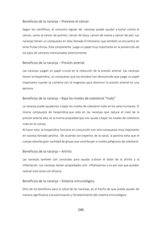 Beneficios de la naranja – Previene el cáncer 
Según los científicos, el consumo regular de naranjas puede ayudar a luchar contra el 
cáncer, como el cáncer de pulmón, cáncer de boca, cáncer de mama y cáncer de piel. Las 
naranjas tienen un compuesto en ellas llamado D-limoneno, que también se encuentra en 
otras frutas cítricas. Este componente juega un papel muy importante en la prevención de 
los tipos de cánceres mencionados anteriormente. 
Beneficios de la naranja – Presión arterial 
Las naranjas juegan un papel crucial en la reducción de la presión arterial. Las naranjas 
tienen la hesperidina, un compuesto que los estudios han demostrado que juega un papel 
importante cuando se combina con el magnesio para disminuir la presión arterial en una 
persona. 
Beneficios de la naranja – Baja los niveles de colesterol “malo” 
La naranja puede ayudarnos a bajar los niveles de colesterol malo en los seres humanos. El 
mismo compuesto de hesperidina que está en las naranjas que reduce el nivel de la 
presión arterial alta, es la misma propiedad que nos ayuda a bajar los niveles de colesterol 
malo en el cuerpo. 
Al hacer esto, la hesperidina funciona en conjunción con otro compuesto muy importante 
en naranja llamada pectina. De acuerdo con expertos de la salud, la pectina evita que el 
cuerpo absorba gran cantidad de grasas que contribuyen a niveles peligrosos de colesterol. 
[58] 
Beneficios de la naranja – Artritis 
Las naranjas también son conocidas para ayudar a aliviar el dolor de la artritis y la 
inflamación. Las naranjas tienen propiedades anti- inflamatorias y es por eso que pueden 
realizar esta tarea con eficacia. 
Beneficios de la naranja – Sistema inmunológico 
Otro de los beneficios para la salud de las naranjas, es el hecho de que puede ayudar de 
manera significativa a la estimulación y fortalecimiento del sistema inmunológico. 
 
