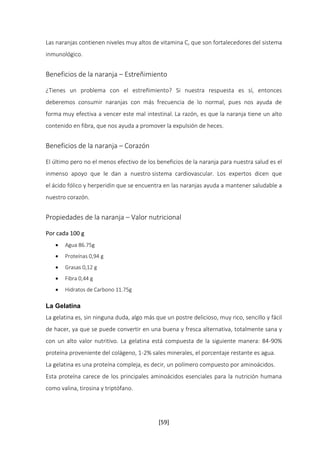 Las naranjas contienen niveles muy altos de vitamina C, que son fortalecedores del sistema 
inmunológico. 
Beneficios de la naranja – Estreñimiento 
¿Tienes un problema con el estreñimiento? Si nuestra respuesta es sí, entonces 
deberemos consumir naranjas con más frecuencia de lo normal, pues nos ayuda de 
forma muy efectiva a vencer este mal intestinal. La razón, es que la naranja tiene un alto 
contenido en fibra, que nos ayuda a promover la expulsión de heces. 
[59] 
Beneficios de la naranja – Corazón 
El último pero no el menos efectivo de los beneficios de la naranja para nuestra salud es el 
inmenso apoyo que le dan a nuestro sistema cardiovascular. Los expertos dicen que 
el ácido fólico y herperidin que se encuentra en las naranjas ayuda a mantener saludable a 
nuestro corazón. 
Propiedades de la naranja – Valor nutricional 
Por cada 100 g 
 Agua 86.75g 
 Proteínas 0,94 g 
 Grasas 0,12 g 
 Fibra 0,44 g 
 Hidratos de Carbono 11.75g 
La Gelatina 
La gelatina es, sin ninguna duda, algo más que un postre delicioso, muy rico, sencillo y fácil 
de hacer, ya que se puede convertir en una buena y fresca alternativa, totalmente sana y 
con un alto valor nutritivo. La gelatina está compuesta de la siguiente manera: 84-90% 
proteína proveniente del colágeno, 1-2% sales minerales, el porcentaje restante es agua. 
La gelatina es una proteína compleja, es decir, un polímero compuesto por aminoácidos. 
Esta proteína carece de los principales aminoácidos esenciales para la nutrición humana 
como valina, tirosina y triptófano. 
 