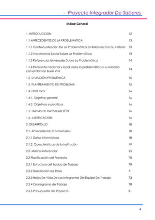 - Proyecto Integrador De Saberes 
6 
Índice General 
1. INTRODUCCION 12 
1.1 ANTECEDENTES DE LA PROBLEMATICA 13 
1.1.1 Contextualización De La Problemática En Relación Con Su Historia 13 
1.1.2 Importancia Social Sobre La Problemática 13 
1.1.3 Referencias Universales Sobre La Problemática 14 
1.1.4 Referente nacional y local sobre la problemática y su relación 
con el Plan de Buen Vivir 
14 
1.2 SITUACIÓN PROBLÉMICA 15 
1.3 PLANTEAMIENTO DE PROBLEMA 15 
1.4. OBJETIVO 16 
1.4.1. Objetivo general 16 
1.4.2. Objetivos específicos 16 
1.5. TAREAS DE INVESTIGACIÓN 16 
1.6. JUSTIFICACION 16 
2. DESARROLLO 18 
2.1. Antecedentes Contextuales 18 
2.1.1 Datos Informáticos 18 
2.1.2. Características de la Institución 19 
2.2. Marco Referencial 25 
2.3 Planificación del Proyecto 70 
2.3.1 Estructura del Equipo de Trabajo 70 
2.3.2 Descripción de Roles 71 
2.3.3 Hojas De Vida De Los Integrantes Del Equipo De Trabajo 73 
2.3.4 Cronograma de Trabajo 78 
2.3.5 Presupuesto del Proyecto 81 
 