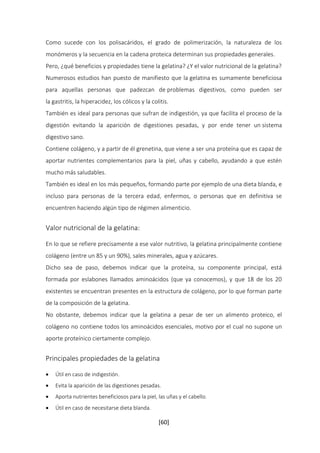 Como sucede con los polisacáridos, el grado de polimerización, la naturaleza de los 
monómeros y la secuencia en la cadena proteica determinan sus propiedades generales. 
Pero, ¿qué beneficios y propiedades tiene la gelatina? ¿Y el valor nutricional de la gelatina? 
Numerosos estudios han puesto de manifiesto que la gelatina es sumamente beneficiosa 
para aquellas personas que padezcan de problemas digestivos, como pueden ser 
la gastritis, la hiperacidez, los cólicos y la colitis. 
También es ideal para personas que sufran de indigestión, ya que facilita el proceso de la 
digestión evitando la aparición de digestiones pesadas, y por ende tener un sistema 
digestivo sano. 
Contiene colágeno, y a partir de él grenetina, que viene a ser una proteína que es capaz de 
aportar nutrientes complementarios para la piel, uñas y cabello, ayudando a que estén 
mucho más saludables. 
También es ideal en los más pequeños, formando parte por ejemplo de una dieta blanda, e 
incluso para personas de la tercera edad, enfermos, o personas que en definitiva se 
encuentren haciendo algún tipo de régimen alimenticio. 
[60] 
Valor nutricional de la gelatina: 
En lo que se refiere precisamente a ese valor nutritivo, la gelatina principalmente contiene 
colágeno (entre un 85 y un 90%), sales minerales, agua y azúcares. 
Dicho sea de paso, debemos indicar que la proteína, su componente principal, está 
formada por eslabones llamados aminoácidos (que ya conocemos), y que 18 de los 20 
existentes se encuentran presentes en la estructura de colágeno, por lo que forman parte 
de la composición de la gelatina. 
No obstante, debemos indicar que la gelatina a pesar de ser un alimento proteico, el 
colágeno no contiene todos los aminoácidos esenciales, motivo por el cual no supone un 
aporte proteínico ciertamente complejo. 
Principales propiedades de la gelatina 
 Útil en caso de indigestión. 
 Evita la aparición de las digestiones pesadas. 
 Aporta nutrientes beneficiosos para la piel, las uñas y el cabello. 
 Útil en caso de necesitarse dieta blanda. 
 