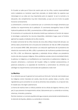 En Ecuador se sabe que el futuro de nuestro país son los niños, nuestra responsabilidad 
como ciudadanos es mantener aquel bien preciado; en donde todos los aspectos que 
intervengan en sus vidas son muy importantes pero en especial lo son la nutrición y la 
educación, dos complementos muy bien relacionados, ya que uno sin el otro no puede 
funcionar correctamente. 
La alimentación y nutrición se caracterizan por un suministro de energía alimentaria que 
satisface los requerimientos de la población. El crecimiento demográfico hasta el 2030 
triplicará la población de 1965, y aumentará de un 59% la población actual. 
El incremento en la producción de alimentos tendrá que realizarse en función de mejorar 
la tecnología y aprovechar los recursos disponibles, sobretodo el agua; pues la frontera 
agrícola fue copada a mediados de los años noventa. 
El estado nutricional de los niños menores de cinco años refleja el desarrollo del país. Los 
últimos datos provenientes de la Encuesta de Condiciones de Vida de 1998 comparados 
con la encuesta DANS 1986, demuestran una reducción significativa de la prevalencia de 
retardo de crecimiento de 34% a 26%, la prevalencia de insuficiencia ponderal disminuyó 
de 17% a 14%. Las diferencias regionales y sobretodo étnicas reflejan una prevalencia 
mucho más alta en grupos indígenas. Otros problemas sociales como la mortalidad infantil, 
la pobreza, la indigencia y el analfabetismo son importantes en poblaciones indígenas. La 
situación alimentaria y nutricional del Ecuador refleja la realidad socioeconómica; el 
potencial productivo y la capacidad de transformar y comercializar los alimentos que 
satisfagan los requerimientos nutricionales de la población a todo nivel 
La Machica 
Es un alimento que por lo general se lo encuentra en forma de harina de maíz tostado que 
los indígenas comen mezclada con canela, clavo de olor, panela, habas y muchos otros 
ingredientes que la convierten en uno de los alimentos más completos. Es un tipo de maíz. 
En estado seco. De origen sudamericano. 
La harina de machica tiene un efecto protector de las células de órganos internos y de la 
piel, lo que previene el envejecimiento celular, básicamente por su contenido en enzimas, 
vitaminas, minerales y proteínas. 
Permite mantener un correcto equilibrio del agua corporal, previniendo la deshidratación y 
la retención de líquidos, debido a su contenido en minerales. 
[61] 
 