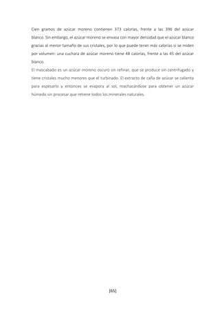 Cien gramos de azúcar moreno contienen 373 calorías, frente a las 396 del azúcar 
blanco. Sin embargo, el azúcar moreno se envasa con mayor densidad que el azúcar blanco 
gracias al menor tamaño de sus cristales, por lo que puede tener más calorías si se miden 
por volumen: una cuchara de azúcar moreno tiene 48 calorías, frente a las 45 del azúcar 
blanco. 
El mascabado es un azúcar moreno oscuro sin refinar, que se produce sin centrifugado y 
tiene cristales mucho menores que el turbinado. El extracto de caña de azúcar se calienta 
para espesarlo y entonces se evapora al sol, machacándose para obtener un azúcar 
húmedo sin procesar que retiene todos los minerales naturales. 
[65] 
 