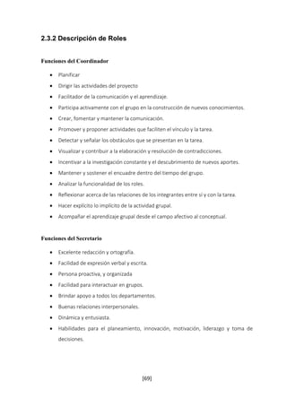 [69] 
2.3.2 Descripción de Roles 
Funciones del Coordinador 
 Planificar 
 Dirigir las actividades del proyecto 
 Facilitador de la comunicación y el aprendizaje. 
 Participa activamente con el grupo en la construcción de nuevos conocimientos. 
 Crear, fomentar y mantener la comunicación. 
 Promover y proponer actividades que faciliten el vínculo y la tarea. 
 Detectar y señalar los obstáculos que se presentan en la tarea. 
 Visualizar y contribuir a la elaboración y resolución de contradicciones. 
 Incentivar a la investigación constante y el descubrimiento de nuevos aportes. 
 Mantener y sostener el encuadre dentro del tiempo del grupo. 
 Analizar la funcionalidad de los roles. 
 Reflexionar acerca de las relaciones de los integrantes entre sí y con la tarea. 
 Hacer explícito lo implícito de la actividad grupal. 
 Acompañar el aprendizaje grupal desde el campo afectivo al conceptual. 
Funciones del Secretario 
 Excelente redacción y ortografía. 
 Facilidad de expresión verbal y escrita. 
 Persona proactiva, y organizada 
 Facilidad para interactuar en grupos. 
 Brindar apoyo a todos los departamentos. 
 Buenas relaciones interpersonales. 
 Dinámica y entusiasta. 
 Habilidades para el planeamiento, innovación, motivación, liderazgo y toma de 
decisiones. 
 