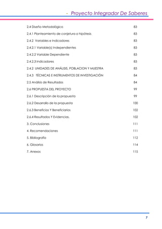 - Proyecto Integrador De Saberes 
7 
2.4 Diseño Metodológico 83 
2.4.1 Planteamiento de conjetura o hipótesis 83 
2.4.2 Variables e Indicadores 83 
2.4.2.1 Variable(s) Independientes 83 
2.4.2.2 Variable Dependiente 83 
2.4.2.3 Indicadores 83 
2.4.2 UNIDADES DE ANÁLISIS, POBLACION Y MUESTRA 83 
2.4.3 TÉCNICAS E INSTRUMENTOS DE INVESTIGACIÓN 84 
2.5 Análisis de Resultados 84 
2.6 PROPUESTA DEL PROYECTO 99 
2.6.1 Descripción de la propuesta 99 
2.6.2 Desarrollo de la propuesta 100 
2.6.3 Beneficios Y Beneficiarios 102 
2.6.4 Resultados Y Evidencias. 102 
3. Conclusiones 111 
4. Recomendaciones 111 
5. Bibliografía 112 
6. Glosarios 114 
7. Anexos 115 
 