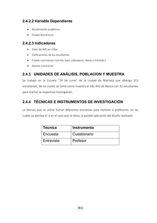 [81] 
2.4.2.2 Variable Dependiente 
 Rendimiento académico 
 Estado Nutricional 
2.4.2.3 Indicadores 
 Valor de IMC en niños 
 Calificaciones de los estudiantes 
 Estado nutricional ( normal, bajo ,sobrepeso, obeso y mórbido ) 
 Aporte nutricional 
2.4.3 UNIDADES DE ANÁLISIS, POBLACION Y MUESTRA 
Se trabajó en la Escuela “24 de Junio” de la ciudad de Machala que alberga 315 
estudiantes, de los cuales se tomó como muestra al 2do Año de Básica con 32 estudiantes 
para realizar la respectiva investigación. 
2.4.4 TÉCNICAS E INSTRUMENTOS DE INVESTIGACIÓN 
La técnica que se utilizó fueron diferentes encuestas para rectores y profesores, en las 
cuales se plantea el y en el caso que se diera, la posible aplicación del diseño realizado. 
Técnica Instrumento 
Encuesta Cuestionario 
Entrevista Profesor 
 
