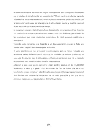 de cada estudiante se desarrolle sin ningún inconveniente. Este cronograma fue creado 
con el objetivo de complementar los productos del PAE con nuestros productos, logrando 
así cada día el estudiante beneficiado reciba un producto diferente (productos solidos) con 
la leche entera entregada por el programa de alimentación escolar y paralelo a esto el 
lácteo elaborado por nuestro equipo de trabajo. 
Se escogió un curso en esta institución, luego de realizar las encuetas respectivas, llegamos 
a la conclusión de realizar nuestra iniciativa en este curso (2do de Básica), por el hecho de 
las necesidades que estos estudiantes presentaban, de índole personal, académico o 
educacional. 
Teniendo varias versiones pero llegando a un desencadenante general, la falta una 
alimentación completa para el desempeño estudiantil. 
El factor económico es muy primordial en este proyecto por eso hemos realizado una 
reunión de padres de familia dando a conocer las bondades de nuestros productos y su 
poco uso de recursos para la elaboración, así haciendo conciencia que no se necesita 
mucho dinero para alimentar bien a nuestros seres queridos. 
Adicional a esto para poder demostrar algún cambio positivo el día 01/08/2014 
procedimos a medir y a pesar a los estudiantes del 2do de básica que serán los 
beneficiados en esta iniciativa, y a también a los estudiantes del 3ero para poder realizar al 
final de estas dos semanas la comparativa de un curso que recibe y otro que no los 
alimentos elaborados por los estudiantes del Pre Universitario. 
[97] 
 
