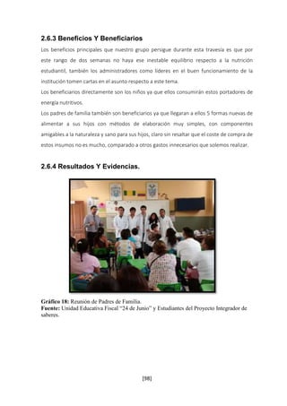 2.6.3 Beneficios Y Beneficiarios 
Los beneficios principales que nuestro grupo persigue durante esta travesía es que por 
este rango de dos semanas no haya ese inestable equilibrio respecto a la nutrición 
estudiantil, también los administradores como líderes en el buen funcionamiento de la 
institución tomen cartas en el asunto respecto a este tema. 
Los beneficiarios directamente son los niños ya que ellos consumirán estos portadores de 
energía nutritivos. 
Los padres de familia también son beneficiarios ya que llegaran a ellos 5 formas nuevas de 
alimentar a sus hijos con métodos de elaboración muy simples, con componentes 
amigables a la naturaleza y sano para sus hijos, claro sin resaltar que el coste de compra de 
estos insumos no es mucho, comparado a otros gastos innecesarios que solemos realizar. 
[98] 
2.6.4 Resultados Y Evidencias. 
Gráfico 18: Reunión de Padres de Familia. 
Fuente: Unidad Educativa Fiscal “24 de Junio” y Estudiantes del Proyecto Integrador de 
saberes. 
 