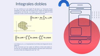 Integrales dobles
Los índices a, b, c y d representan los limites de integración de la
región R.
Si las funciones por las cuales se definen el área esta dada en
función de, el rectángulo representativo del área será vertical por
lo cual el orden de integración será “dy” “dx”.
Si f es continua en una región R del plano xy. Tranzando líneas
paralelas a los ejes, para aproximar R por medio de determinados
rectángulos de área ∆𝐴. La integral de f sobre la región R, esta
dada por el valor común de las dos integrales iteradas.
 