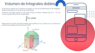 Volumen de Integrales dobles
El cálculo de volumen de un sólido en el espacio es una de las aplicaciones de las integrales
dobles importantes en el campo de las matemáticas.
Tomemos una región regular D ≤ R2 siendo fr(cte) su frontera.. Además, sea: f: D --- R una
función y positiva. Entonces la integral doble:
Representa el volumen del sólido limitada para la gráfica de la f, el plano z=0 y el cilindro de
generatrices paralelas al eje OZ y directriz fr (D).
 