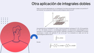 Otra aplicación de integrales dobles
Dada una función delimitada por un rectángulo Q se llama escalonada si posee una partición P
de Q donde f es constante en todos los subrectángulos abiertos de P.
Una partición de un rectángulo Q = [a,b] × [c,d] es el producto cartesiano P = P1 × P2, la partición
P = P1 × P2 divide a Q en n · m rectángulos abiertos y se denominan subrectángulos de la
partición P o del rectángulo Q. Una función f definida y acotada en un rectángulo Q se llama
escalonada si existe una partición P de Q tal que f es constante en cada uno de los
subrectángulos abiertos de P.
Donde:
 