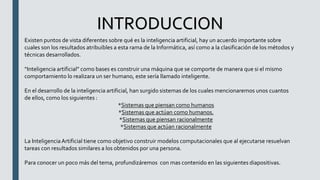 INTRODUCCION
Existen puntos de vista diferentes sobre qué es la inteligencia artificial, hay un acuerdo importante sobre
cuales son los resultados atribuibles a esta rama de la Informática, así como a la clasificación de los métodos y
técnicas desarrollados.
“Inteligencia artificial” como bases es construir una máquina que se comporte de manera que si el mismo
comportamiento lo realizara un ser humano, este sería llamado inteligente.
En el desarrollo de la inteligencia artificial, han surgido sistemas de los cuales mencionaremos unos cuantos
de ellos, como los siguientes :
*Sistemas que piensan como humanos
*Sistemas que actúan como humanos.
*Sistemas que piensan racionalmente
*Sistemas que actúan racionalmente
La InteligenciaArtificial tiene como objetivo construir modelos computacionales que al ejecutarse resuelvan
tareas con resultados similares a los obtenidos por una persona.
Para conocer un poco más del tema, profundizáremos con mas contenido en las siguientes diapositivas.
 