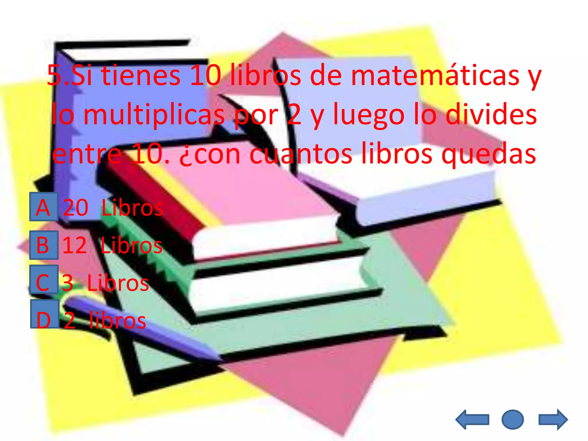 5.Si tienes 10 libros de matemáticas y
lo multiplicas por 2 y luego lo divides
entre 10. ¿con cuantos libros quedas
A   20 Libros
B   12 Libros
C   3 Libros
D   2 libros
 