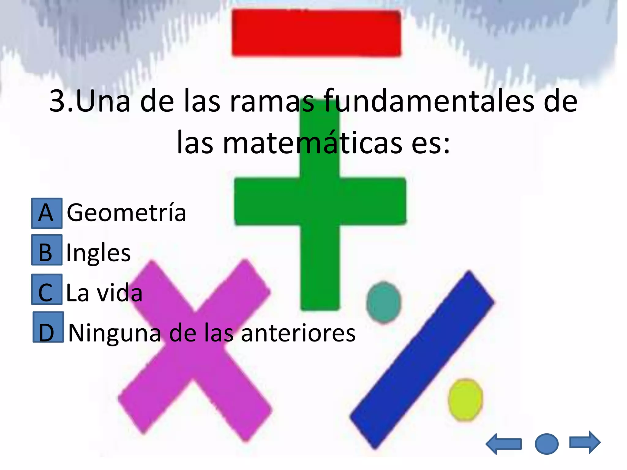 3.Una de las ramas fundamentales de
        las matemáticas es:
A   Geometría
B   Ingles
C   La vida
D   Ninguna de las anteriores
 