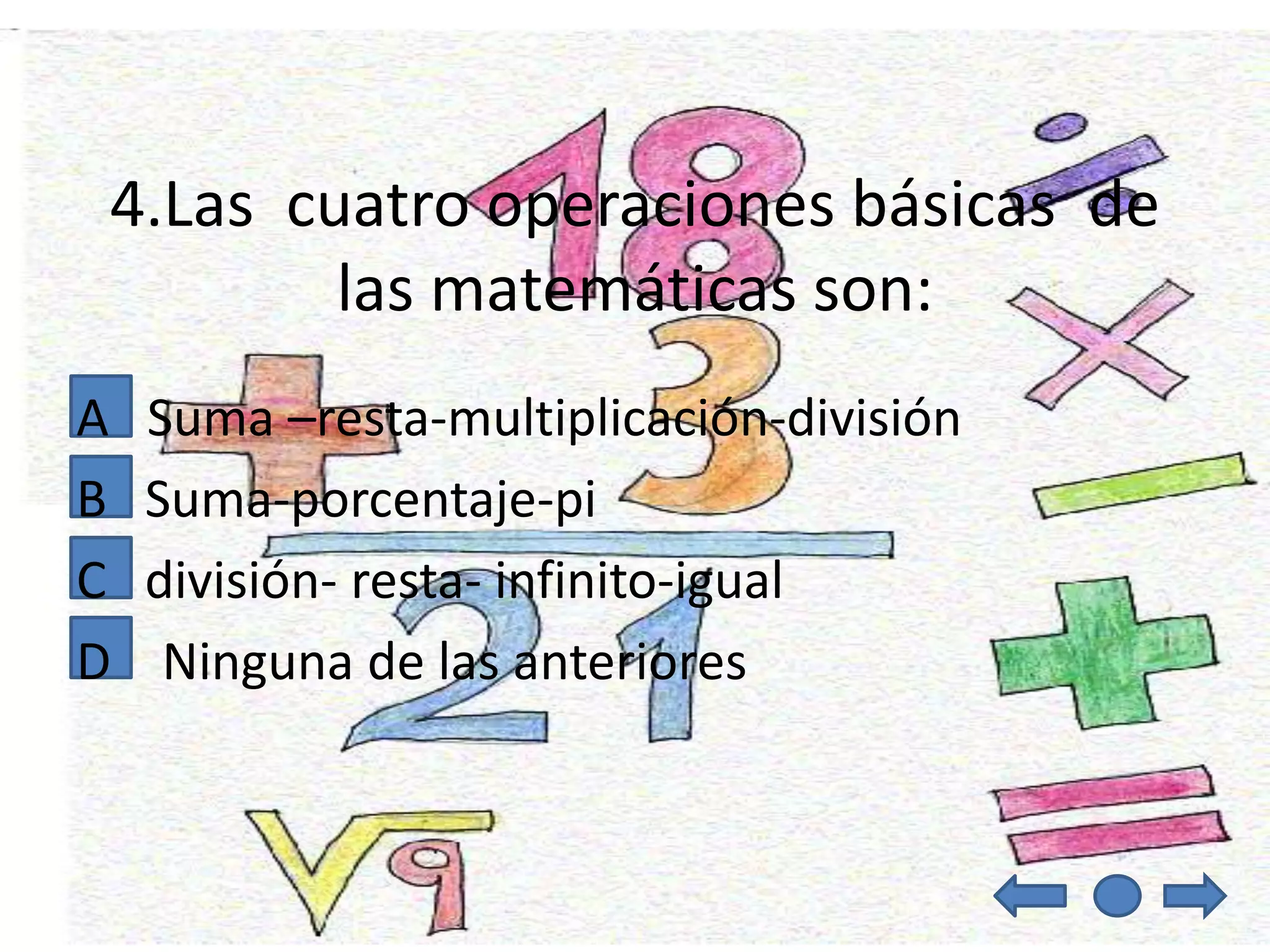 4.Las cuatro operaciones básicas de
        las matemáticas son:
A   Suma –resta-multiplicación-división
B   Suma-porcentaje-pi
C   división- resta- infinito-igual
D    Ninguna de las anteriores
 