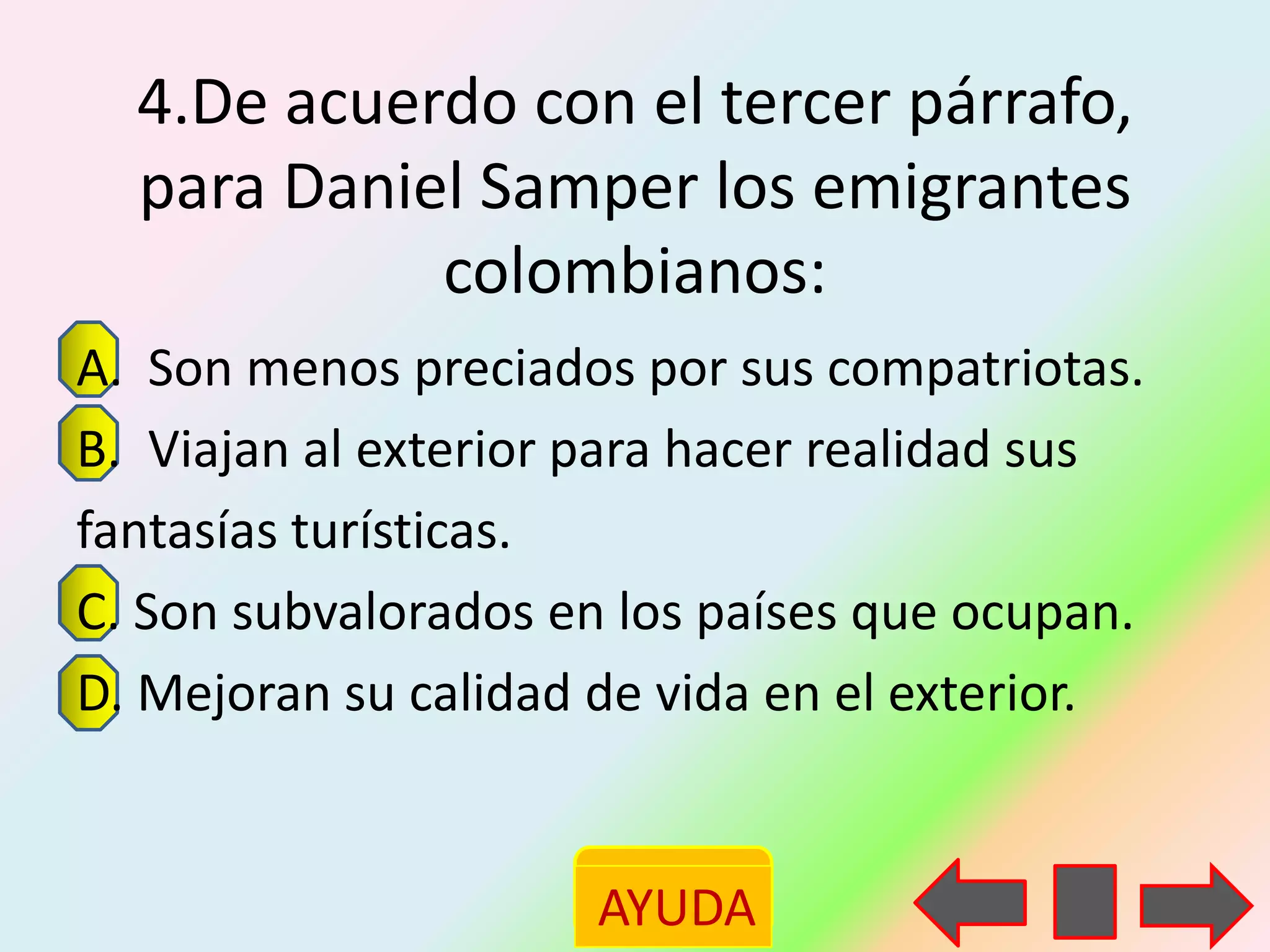 4.De acuerdo con el tercer párrafo,
  para Daniel Samper los emigrantes
            colombianos:
A. Son menos preciados por sus compatriotas.
B. Viajan al exterior para hacer realidad sus
fantasías turísticas.
C. Son subvalorados en los países que ocupan.
D. Mejoran su calidad de vida en el exterior.


                     AYUDA
 