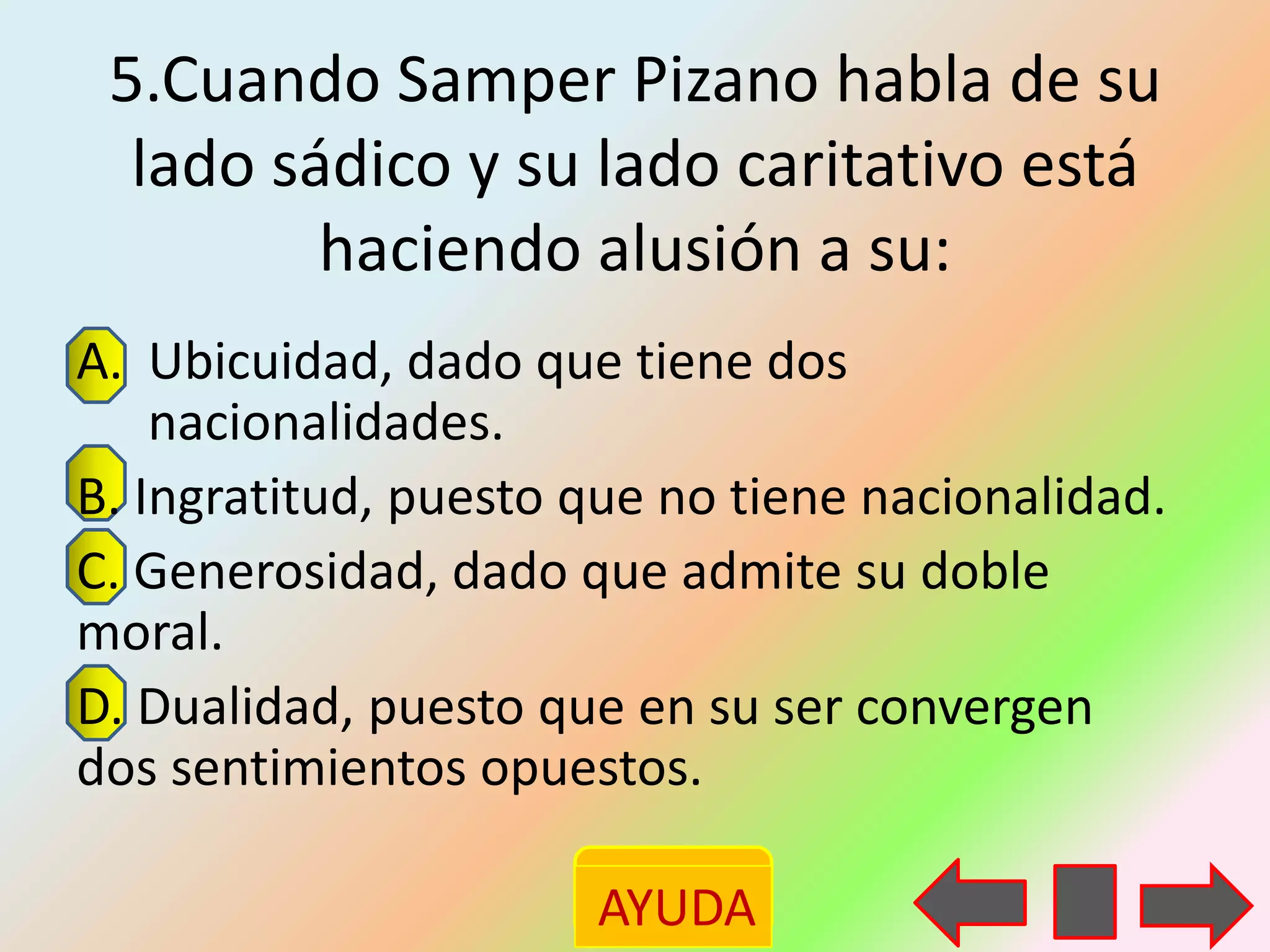 5.Cuando Samper Pizano habla de su
  lado sádico y su lado caritativo está
         haciendo alusión a su:
A. Ubicuidad, dado que tiene dos
    nacionalidades.
B. Ingratitud, puesto que no tiene nacionalidad.
C. Generosidad, dado que admite su doble
moral.
D. Dualidad, puesto que en su ser convergen
dos sentimientos opuestos.

                      AYUDA
 