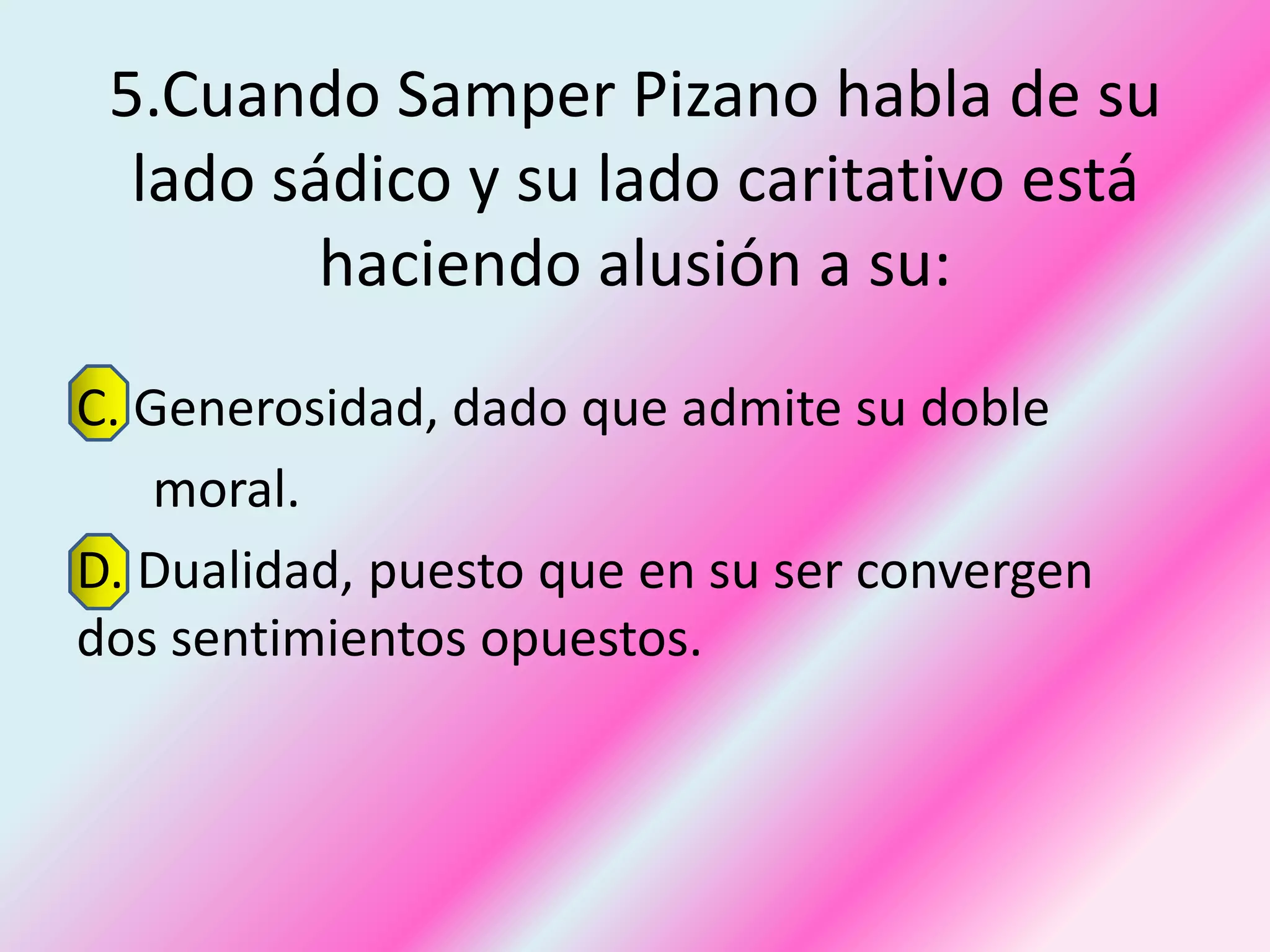 5.Cuando Samper Pizano habla de su
  lado sádico y su lado caritativo está
         haciendo alusión a su:
C. Generosidad, dado que admite su doble
    moral.
D. Dualidad, puesto que en su ser convergen
dos sentimientos opuestos.
 