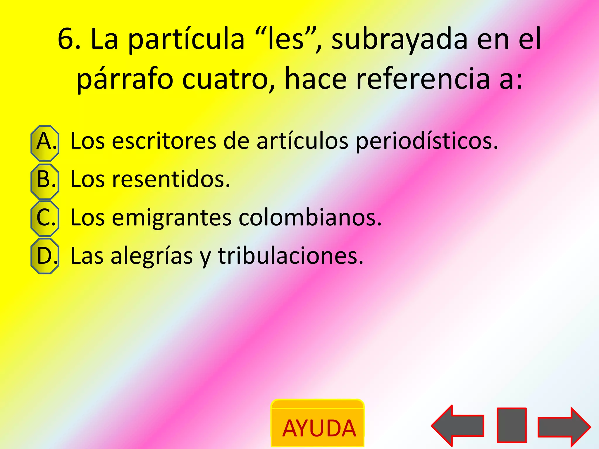 6. La partícula “les”, subrayada en el
  párrafo cuatro, hace referencia a:
A.   Los escritores de artículos periodísticos.
B.   Los resentidos.
C.   Los emigrantes colombianos.
D.   Las alegrías y tribulaciones.




                         AYUDA
 