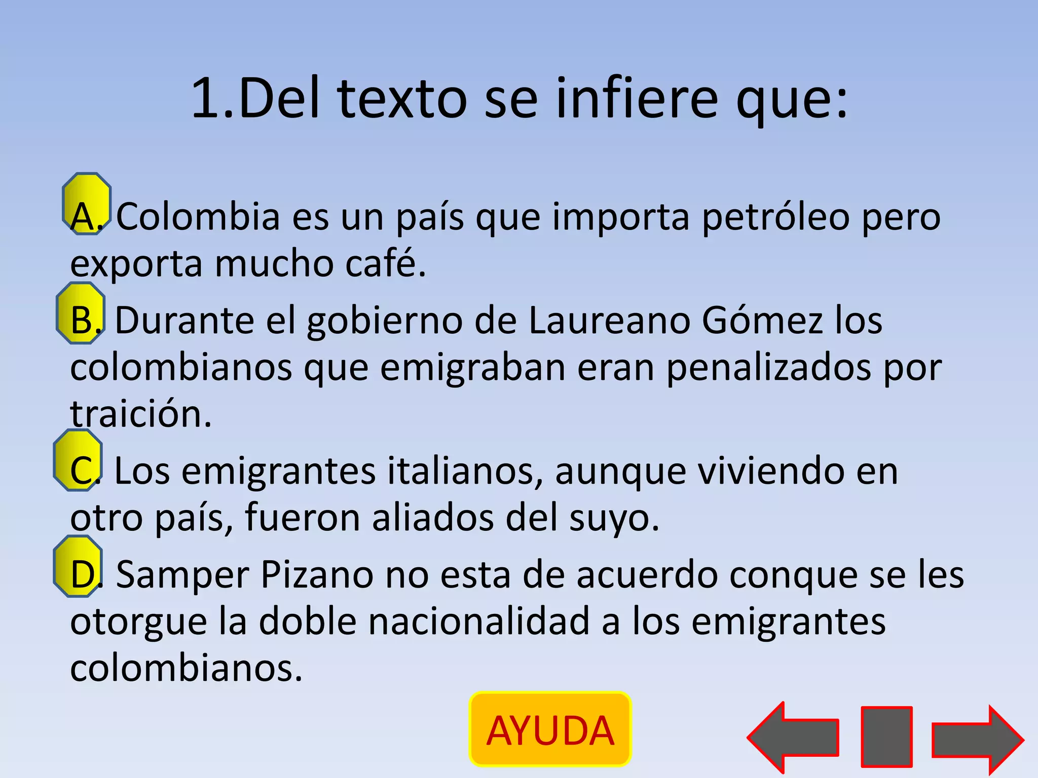 1.Del texto se infiere que:
A. Colombia es un país que importa petróleo pero
exporta mucho café.
B. Durante el gobierno de Laureano Gómez los
colombianos que emigraban eran penalizados por
traición.
C. Los emigrantes italianos, aunque viviendo en
otro país, fueron aliados del suyo.
D. Samper Pizano no esta de acuerdo conque se les
otorgue la doble nacionalidad a los emigrantes
colombianos.
                      AYUDA
 