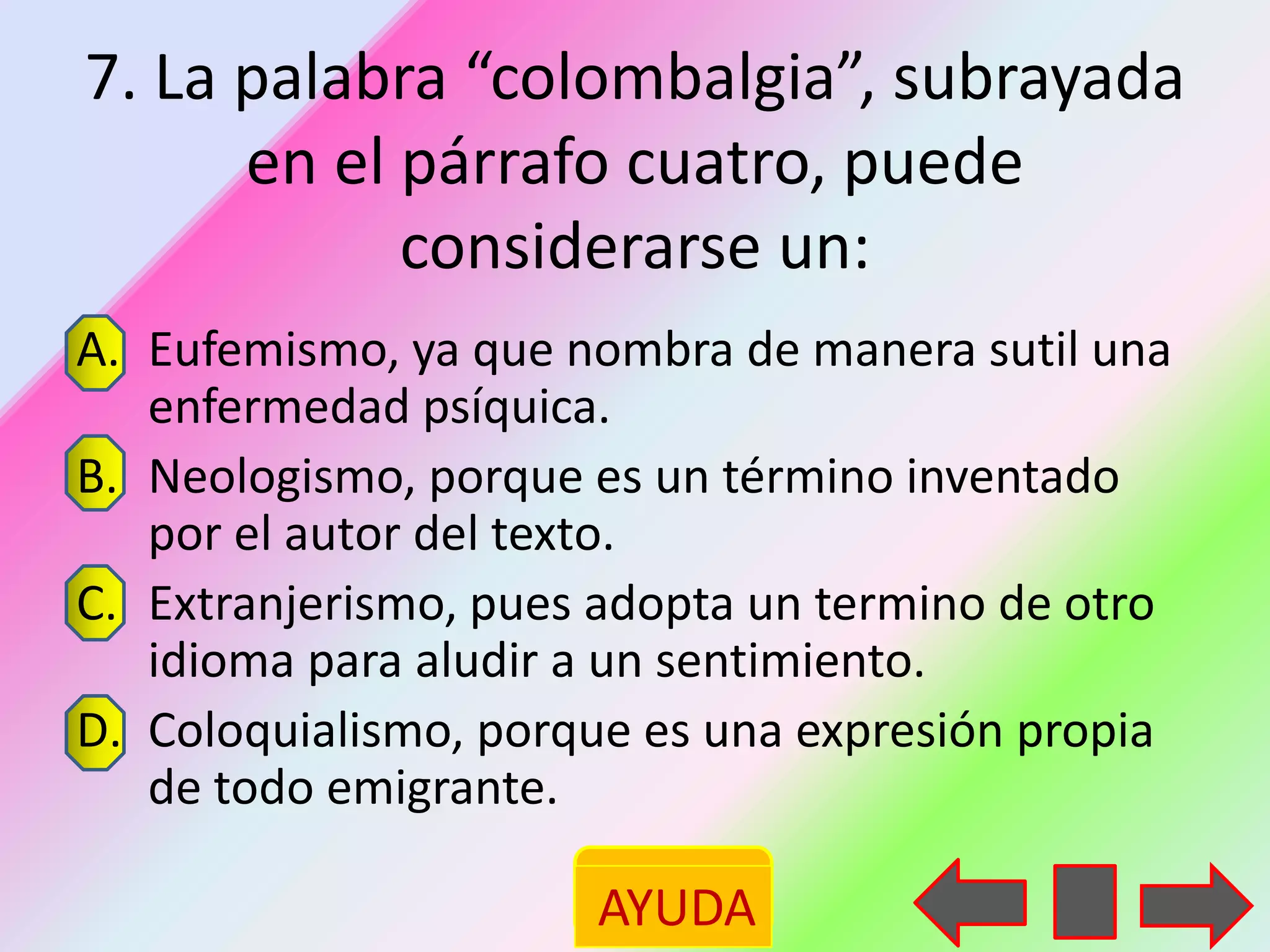 7. La palabra “colombalgia”, subrayada
      en el párrafo cuatro, puede
            considerarse un:
A. Eufemismo, ya que nombra de manera sutil una
   enfermedad psíquica.
B. Neologismo, porque es un término inventado
   por el autor del texto.
C. Extranjerismo, pues adopta un termino de otro
   idioma para aludir a un sentimiento.
D. Coloquialismo, porque es una expresión propia
   de todo emigrante.

                      AYUDA
 