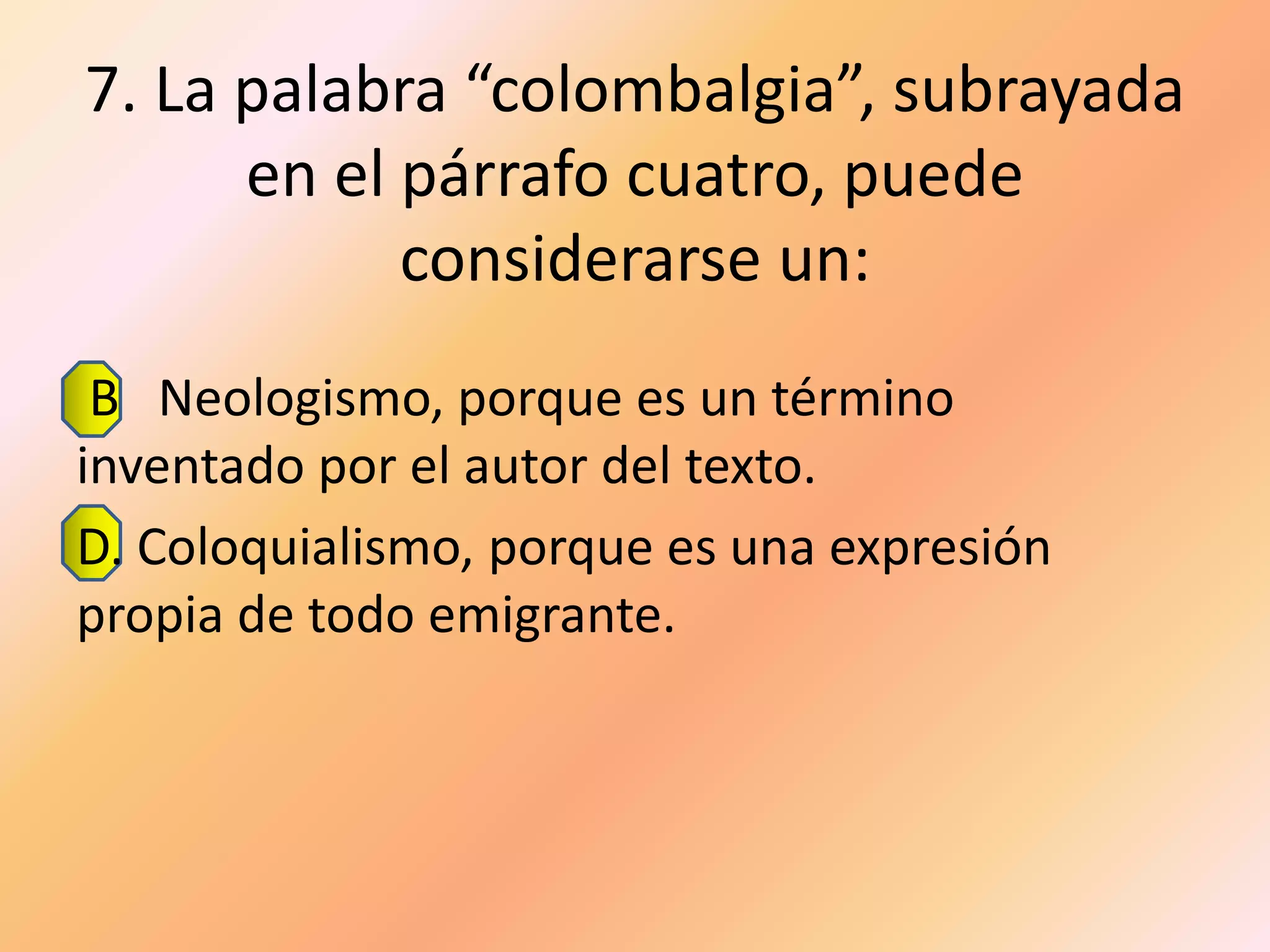 7. La palabra “colombalgia”, subrayada
      en el párrafo cuatro, puede
            considerarse un:
 B Neologismo, porque es un término
inventado por el autor del texto.
D. Coloquialismo, porque es una expresión
propia de todo emigrante.
 