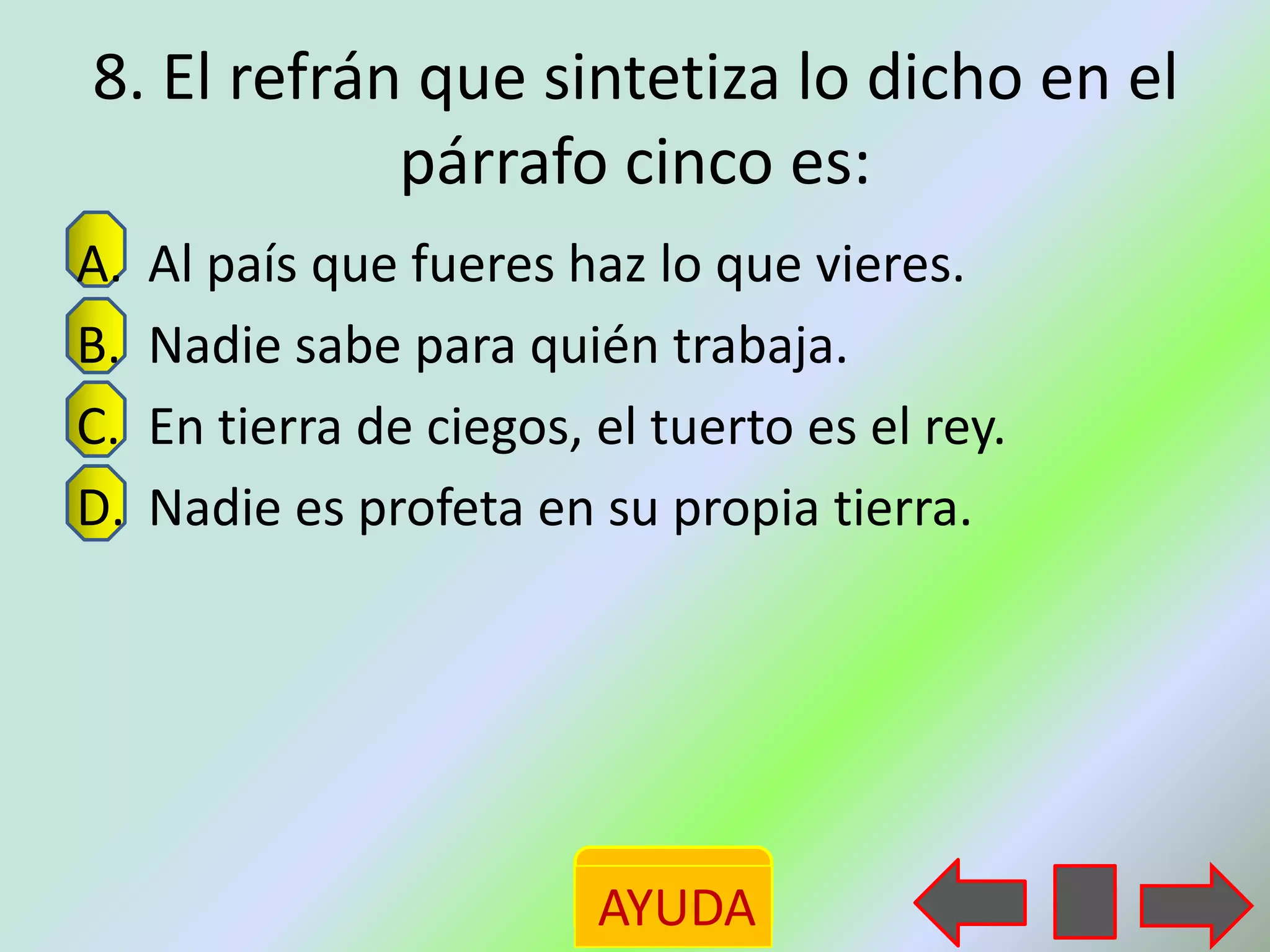 8. El refrán que sintetiza lo dicho en el
            párrafo cinco es:
A.   Al país que fueres haz lo que vieres.
B.   Nadie sabe para quién trabaja.
C.   En tierra de ciegos, el tuerto es el rey.
D.   Nadie es profeta en su propia tierra.




                          AYUDA
 