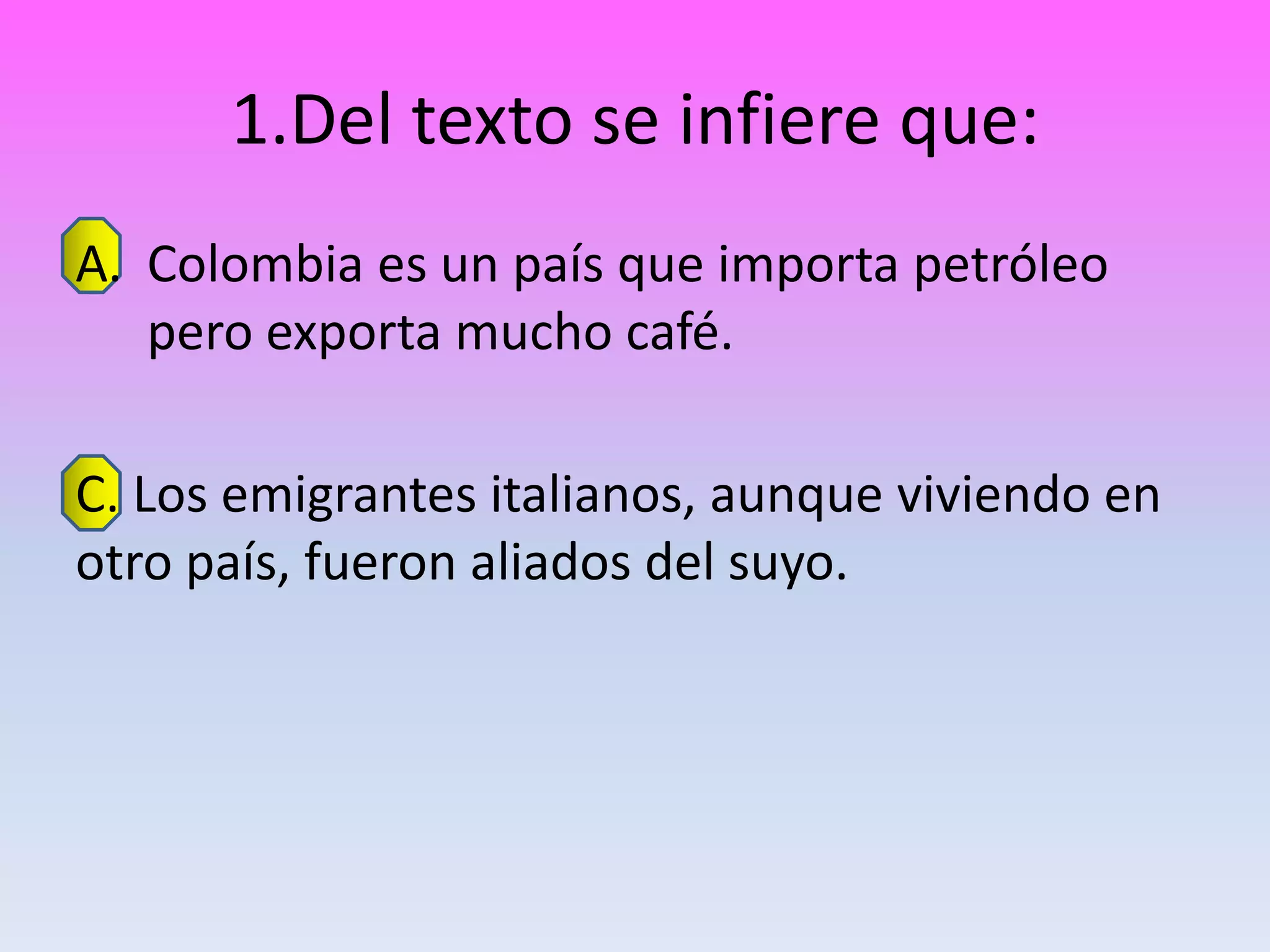 1.Del texto se infiere que:
A. Colombia es un país que importa petróleo
   pero exporta mucho café.

C. Los emigrantes italianos, aunque viviendo en
otro país, fueron aliados del suyo.
 